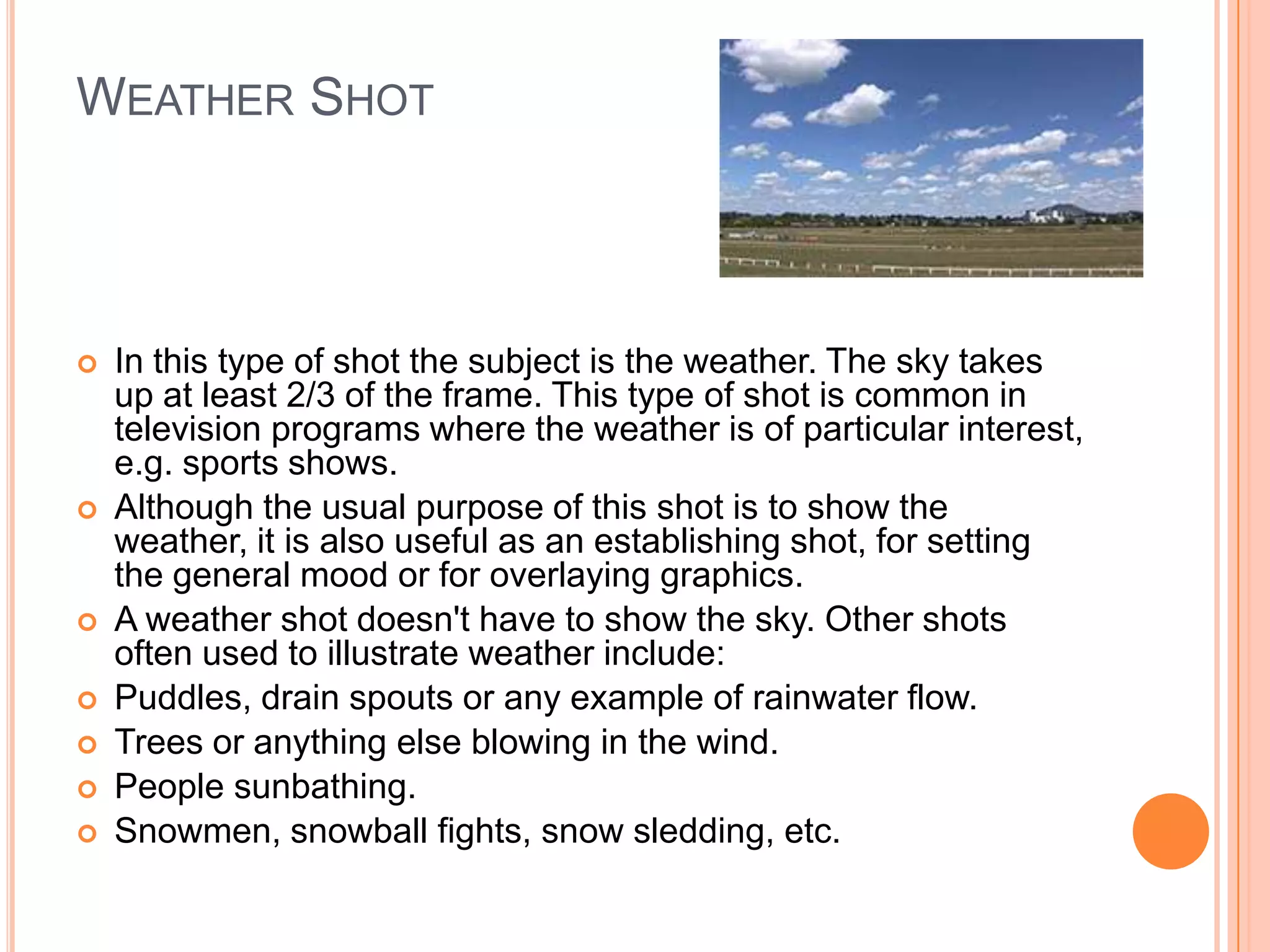 WEATHER SHOT



   In this type of shot the subject is the weather. The sky takes
    up at least 2/3 of the frame. This type of shot is common in
    television programs where the weather is of particular interest,
    e.g. sports shows.
   Although the usual purpose of this shot is to show the
    weather, it is also useful as an establishing shot, for setting
    the general mood or for overlaying graphics.
   A weather shot doesn't have to show the sky. Other shots
    often used to illustrate weather include:
   Puddles, drain spouts or any example of rainwater flow.
   Trees or anything else blowing in the wind.
   People sunbathing.
   Snowmen, snowball fights, snow sledding, etc.
 