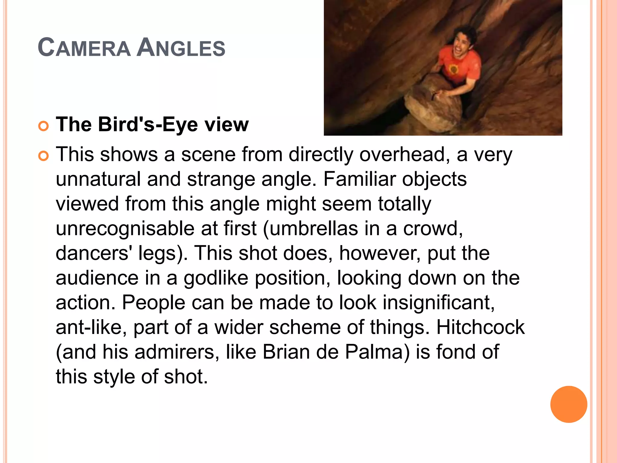CAMERA ANGLES

 The Bird's-Eye view
 This shows a scene from directly overhead, a very
  unnatural and strange angle. Familiar objects
  viewed from this angle might seem totally
  unrecognisable at first (umbrellas in a crowd,
  dancers' legs). This shot does, however, put the
  audience in a godlike position, looking down on the
  action. People can be made to look insignificant,
  ant-like, part of a wider scheme of things. Hitchcock
  (and his admirers, like Brian de Palma) is fond of
  this style of shot.
 