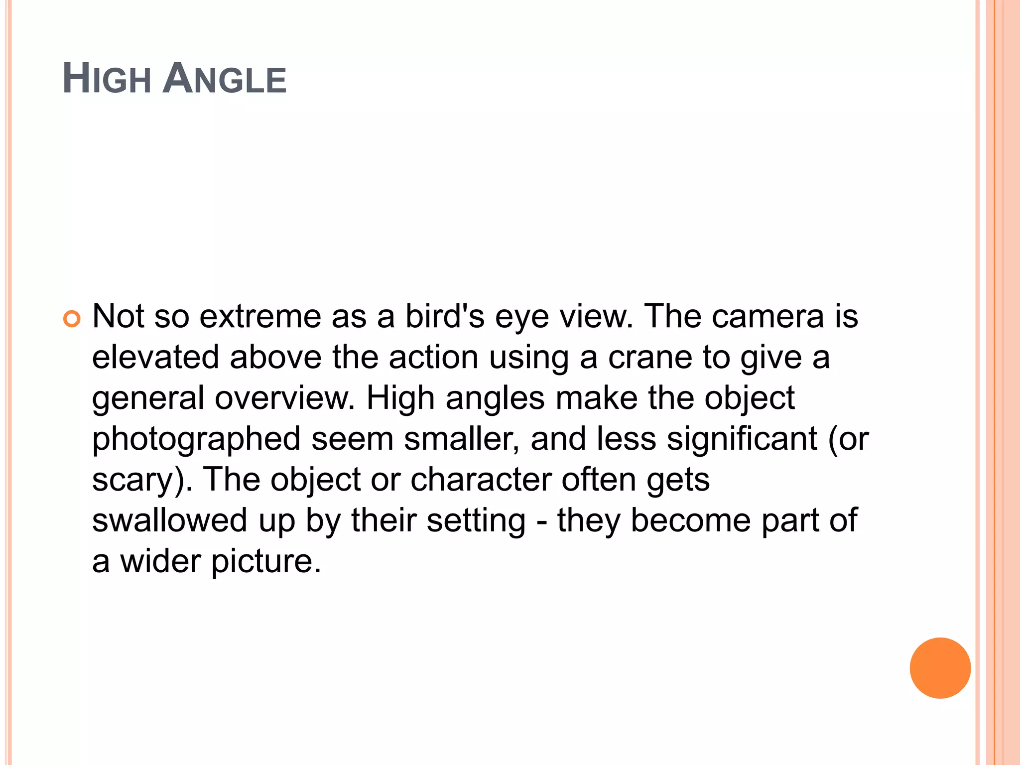 HIGH ANGLE




   Not so extreme as a bird's eye view. The camera is
    elevated above the action using a crane to give a
    general overview. High angles make the object
    photographed seem smaller, and less significant (or
    scary). The object or character often gets
    swallowed up by their setting - they become part of
    a wider picture.
 