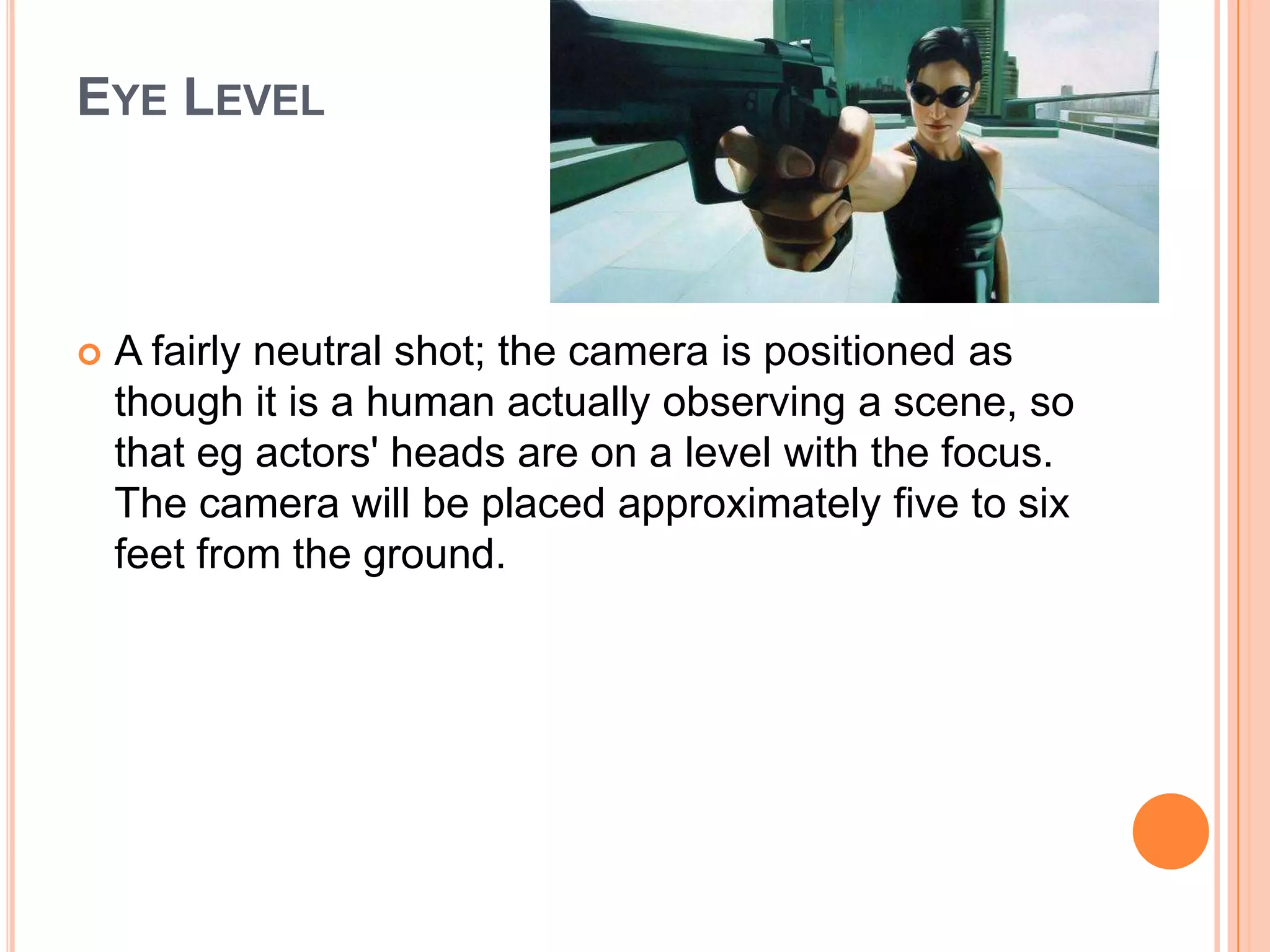 EYE LEVEL



   A fairly neutral shot; the camera is positioned as
    though it is a human actually observing a scene, so
    that eg actors' heads are on a level with the focus.
    The camera will be placed approximately five to six
    feet from the ground.
 