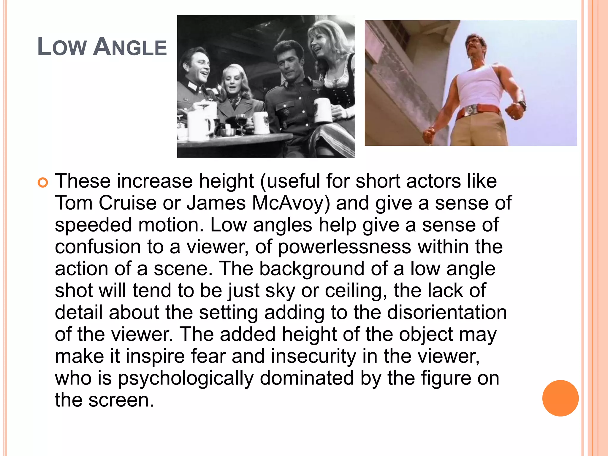 LOW ANGLE




   These increase height (useful for short actors like
    Tom Cruise or James McAvoy) and give a sense of
    speeded motion. Low angles help give a sense of
    confusion to a viewer, of powerlessness within the
    action of a scene. The background of a low angle
    shot will tend to be just sky or ceiling, the lack of
    detail about the setting adding to the disorientation
    of the viewer. The added height of the object may
    make it inspire fear and insecurity in the viewer,
    who is psychologically dominated by the figure on
    the screen.
 