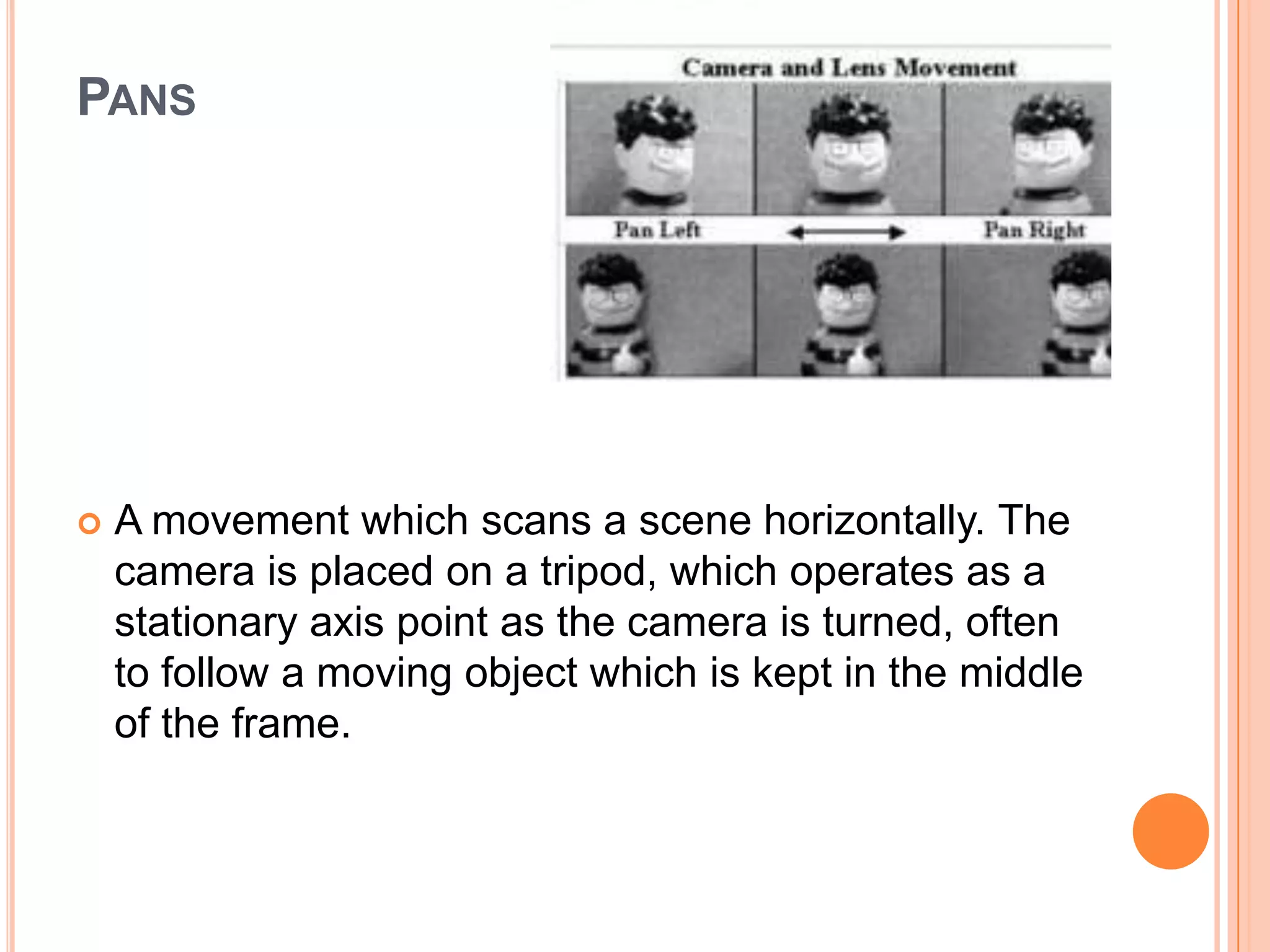 PANS




   A movement which scans a scene horizontally. The
    camera is placed on a tripod, which operates as a
    stationary axis point as the camera is turned, often
    to follow a moving object which is kept in the middle
    of the frame.
 