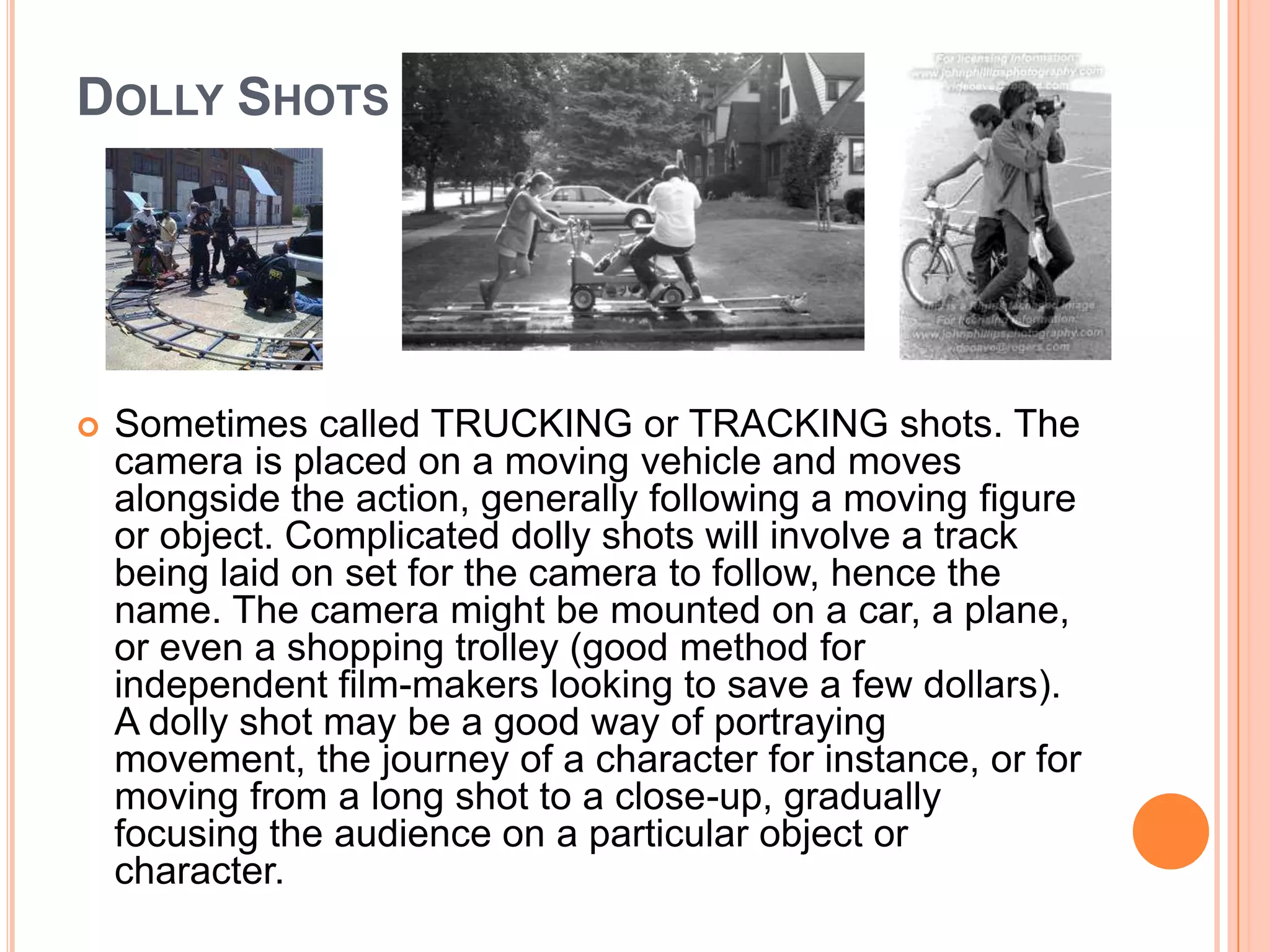 DOLLY SHOTS




   Sometimes called TRUCKING or TRACKING shots. The
    camera is placed on a moving vehicle and moves
    alongside the action, generally following a moving figure
    or object. Complicated dolly shots will involve a track
    being laid on set for the camera to follow, hence the
    name. The camera might be mounted on a car, a plane,
    or even a shopping trolley (good method for
    independent film-makers looking to save a few dollars).
    A dolly shot may be a good way of portraying
    movement, the journey of a character for instance, or for
    moving from a long shot to a close-up, gradually
    focusing the audience on a particular object or
    character.
 