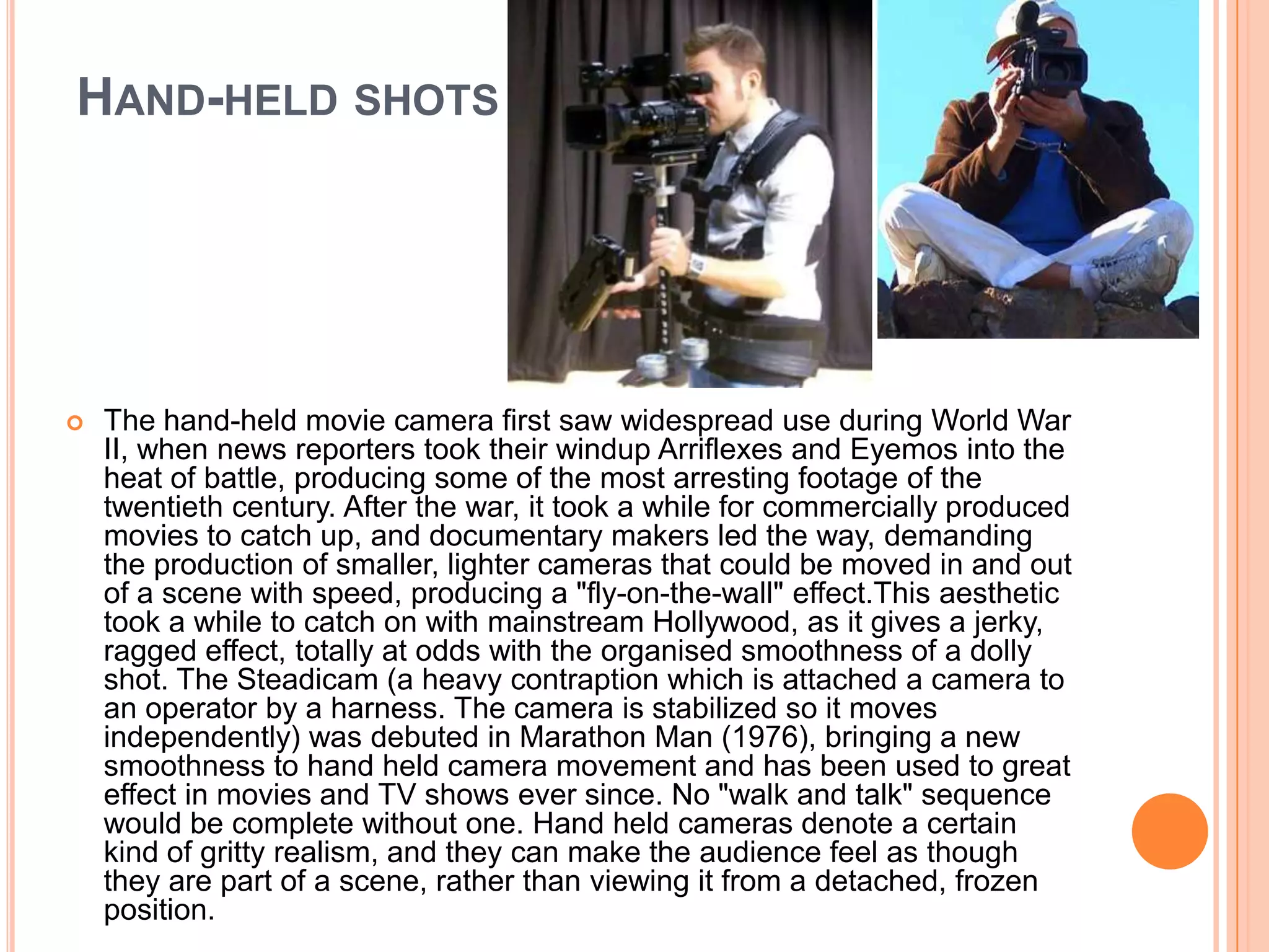 HAND-HELD SHOTS




   The hand-held movie camera first saw widespread use during World War
    II, when news reporters took their windup Arriflexes and Eyemos into the
    heat of battle, producing some of the most arresting footage of the
    twentieth century. After the war, it took a while for commercially produced
    movies to catch up, and documentary makers led the way, demanding
    the production of smaller, lighter cameras that could be moved in and out
    of a scene with speed, producing a "fly-on-the-wall" effect.This aesthetic
    took a while to catch on with mainstream Hollywood, as it gives a jerky,
    ragged effect, totally at odds with the organised smoothness of a dolly
    shot. The Steadicam (a heavy contraption which is attached a camera to
    an operator by a harness. The camera is stabilized so it moves
    independently) was debuted in Marathon Man (1976), bringing a new
    smoothness to hand held camera movement and has been used to great
    effect in movies and TV shows ever since. No "walk and talk" sequence
    would be complete without one. Hand held cameras denote a certain
    kind of gritty realism, and they can make the audience feel as though
    they are part of a scene, rather than viewing it from a detached, frozen
    position.
 