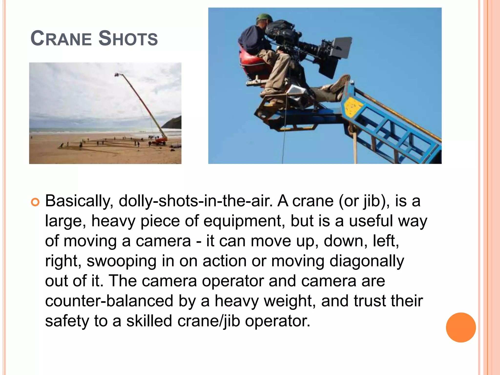 CRANE SHOTS




   Basically, dolly-shots-in-the-air. A crane (or jib), is a
    large, heavy piece of equipment, but is a useful way
    of moving a camera - it can move up, down, left,
    right, swooping in on action or moving diagonally
    out of it. The camera operator and camera are
    counter-balanced by a heavy weight, and trust their
    safety to a skilled crane/jib operator.
 
