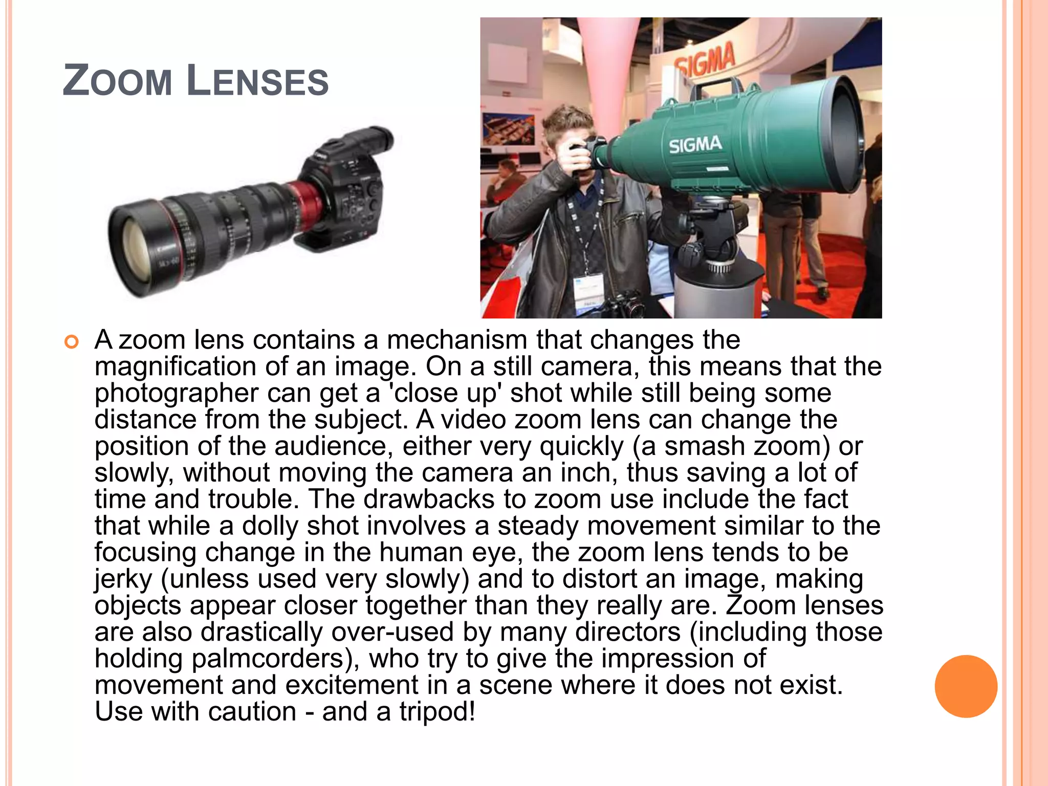 ZOOM LENSES




   A zoom lens contains a mechanism that changes the
    magnification of an image. On a still camera, this means that the
    photographer can get a 'close up' shot while still being some
    distance from the subject. A video zoom lens can change the
    position of the audience, either very quickly (a smash zoom) or
    slowly, without moving the camera an inch, thus saving a lot of
    time and trouble. The drawbacks to zoom use include the fact
    that while a dolly shot involves a steady movement similar to the
    focusing change in the human eye, the zoom lens tends to be
    jerky (unless used very slowly) and to distort an image, making
    objects appear closer together than they really are. Zoom lenses
    are also drastically over-used by many directors (including those
    holding palmcorders), who try to give the impression of
    movement and excitement in a scene where it does not exist.
    Use with caution - and a tripod!
 