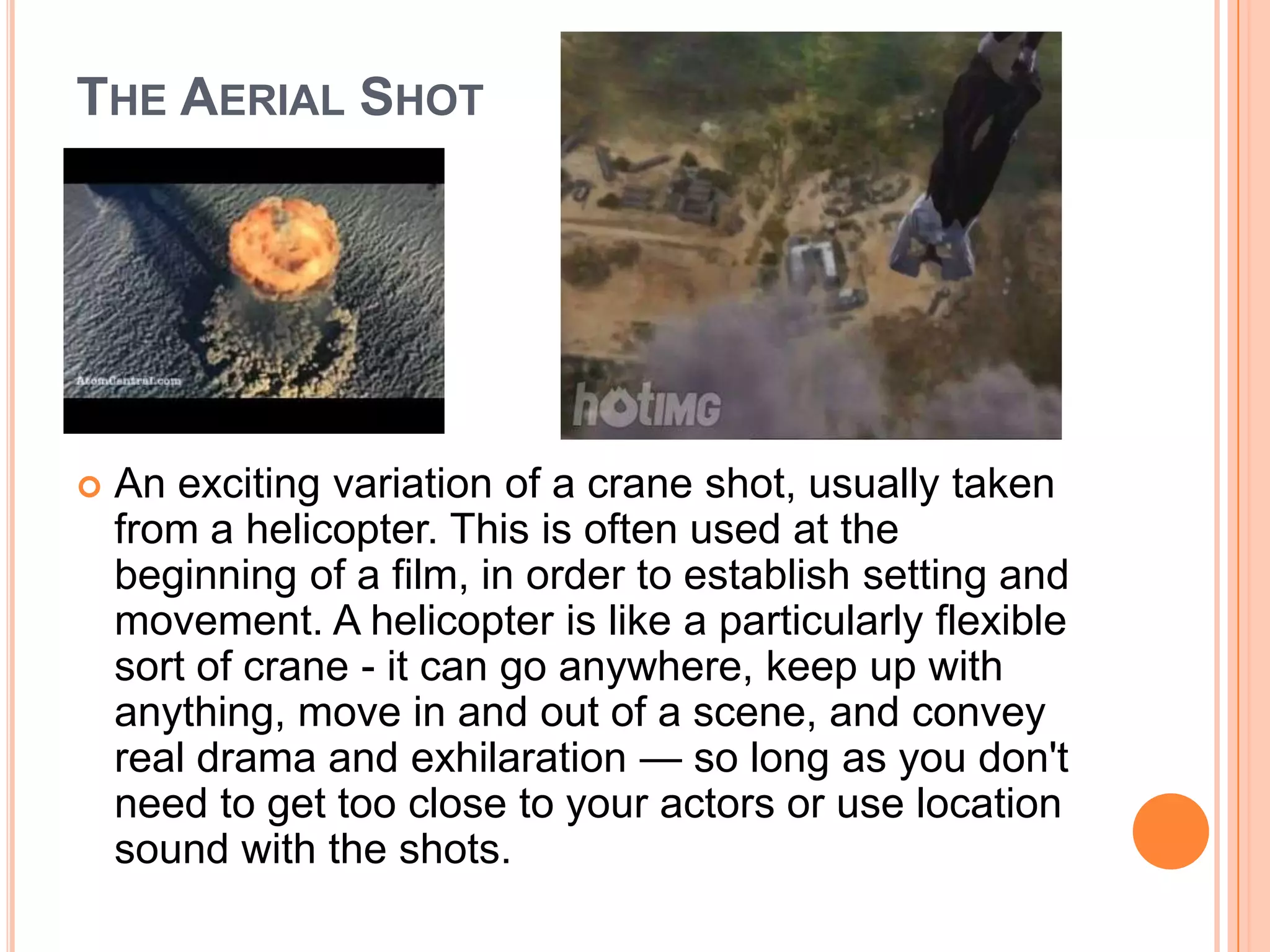 THE AERIAL SHOT




   An exciting variation of a crane shot, usually taken
    from a helicopter. This is often used at the
    beginning of a film, in order to establish setting and
    movement. A helicopter is like a particularly flexible
    sort of crane - it can go anywhere, keep up with
    anything, move in and out of a scene, and convey
    real drama and exhilaration — so long as you don't
    need to get too close to your actors or use location
    sound with the shots.
 