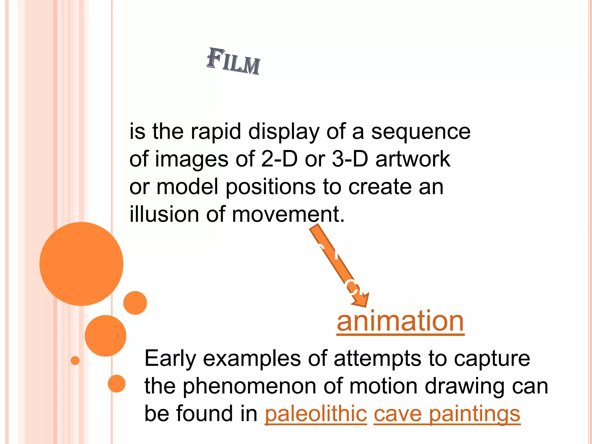 is the rapid display of a sequence
of images of 2-D or 3-D artwork
or model positions to create an
    It is produced by
illusion of movement.
  photographic images with
  camera, or by creating
  images using animation
 Early examples of attempts to capture
 the phenomenon of motion drawing can
 be found in paleolithic cave paintings
 