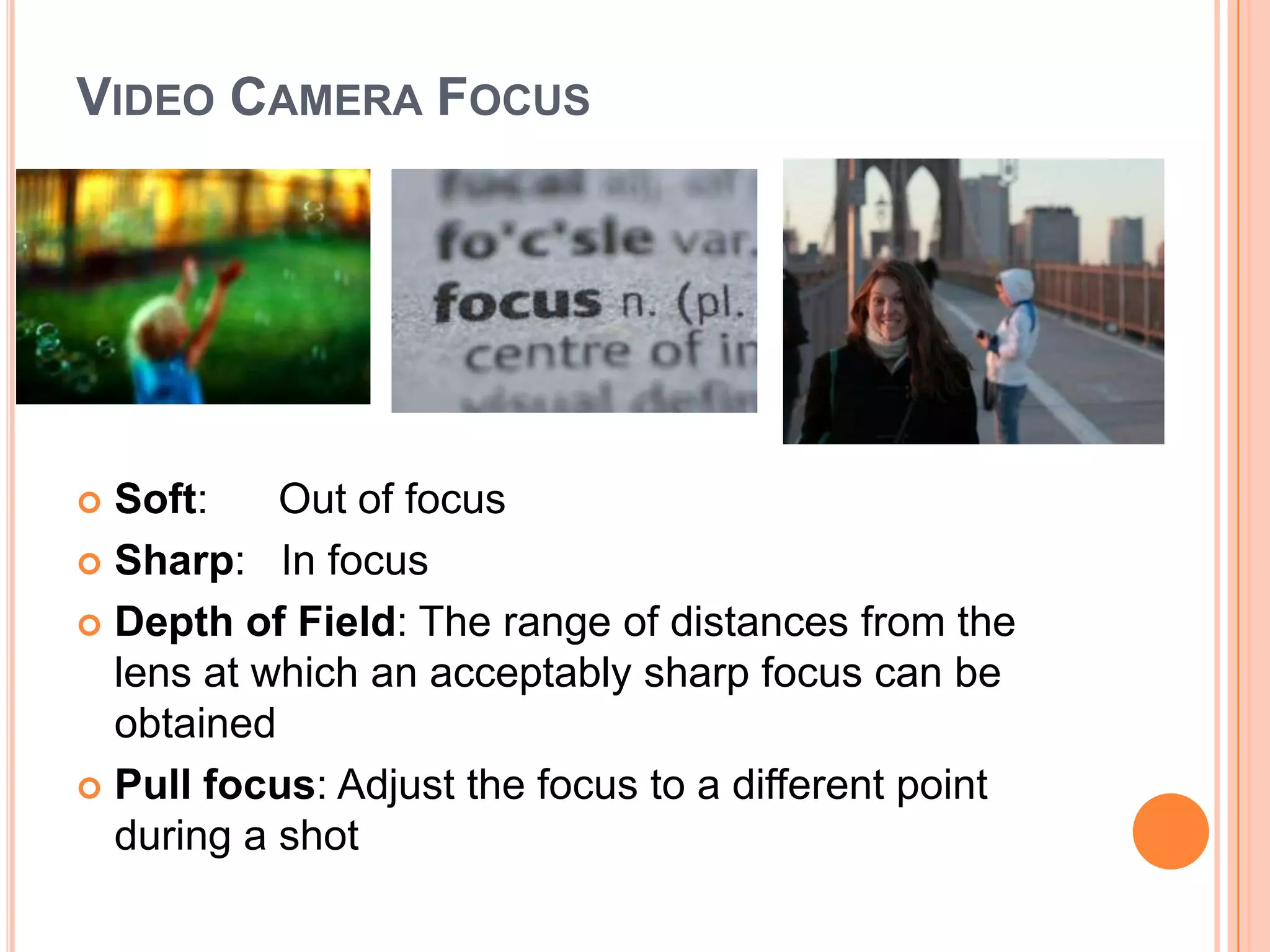 VIDEO CAMERA FOCUS




 Soft:    Out of focus
 Sharp: In focus

 Depth of Field: The range of distances from the
  lens at which an acceptably sharp focus can be
  obtained
 Pull focus: Adjust the focus to a different point
  during a shot
 