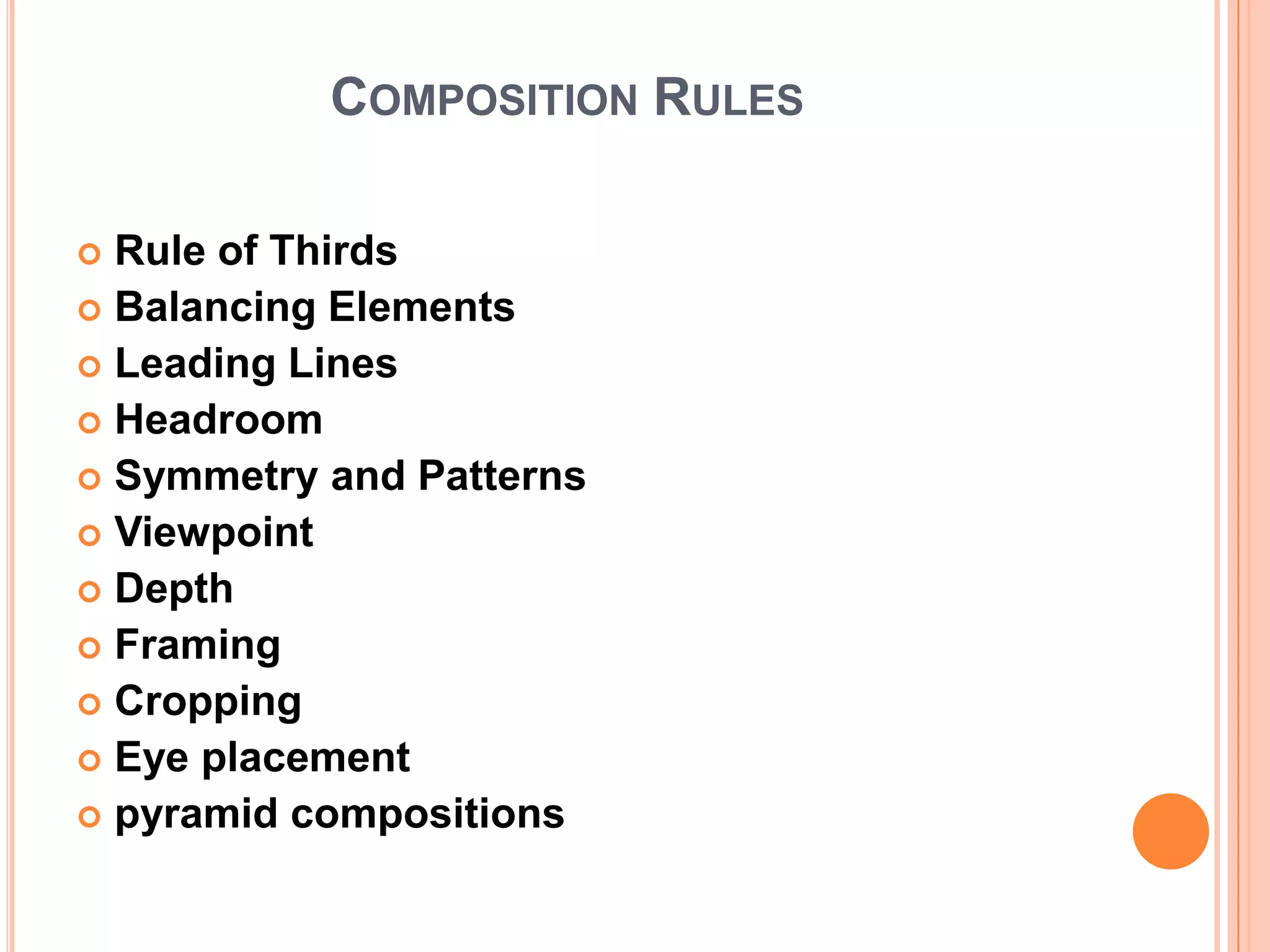 COMPOSITION RULES

 Rule of Thirds
 Balancing Elements
 Leading Lines
 Headroom
 Symmetry and Patterns
 Viewpoint
 Depth
 Framing
 Cropping
 Eye placement
 pyramid compositions
 
