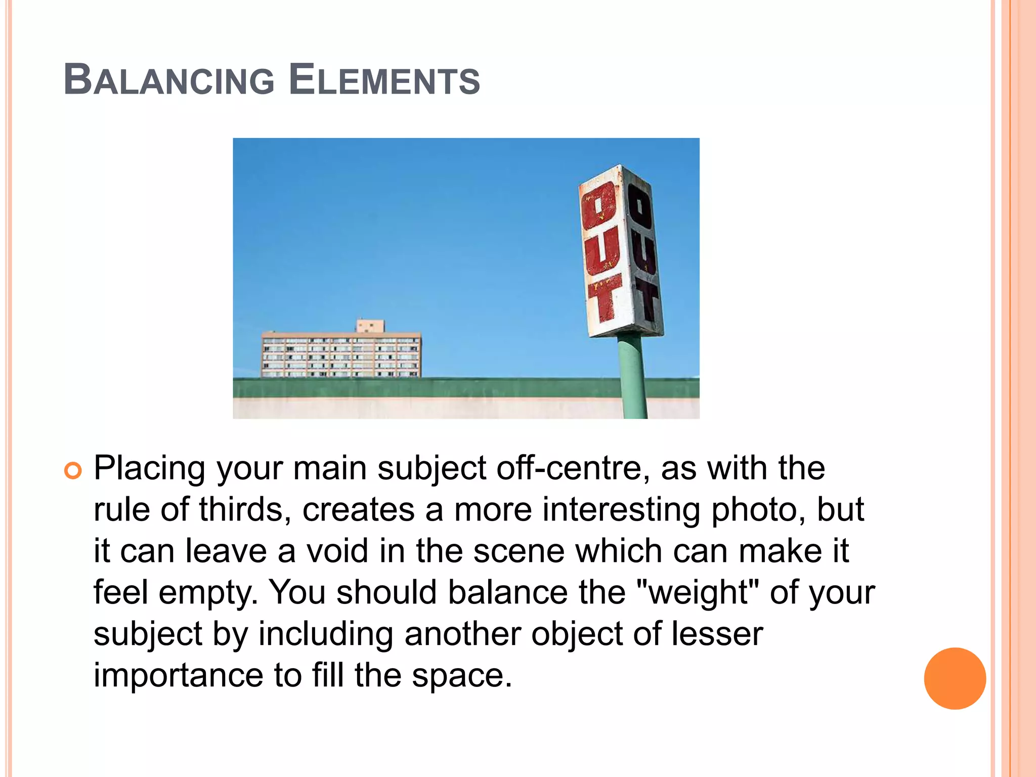 BALANCING ELEMENTS




   Placing your main subject off-centre, as with the
    rule of thirds, creates a more interesting photo, but
    it can leave a void in the scene which can make it
    feel empty. You should balance the "weight" of your
    subject by including another object of lesser
    importance to fill the space.
 