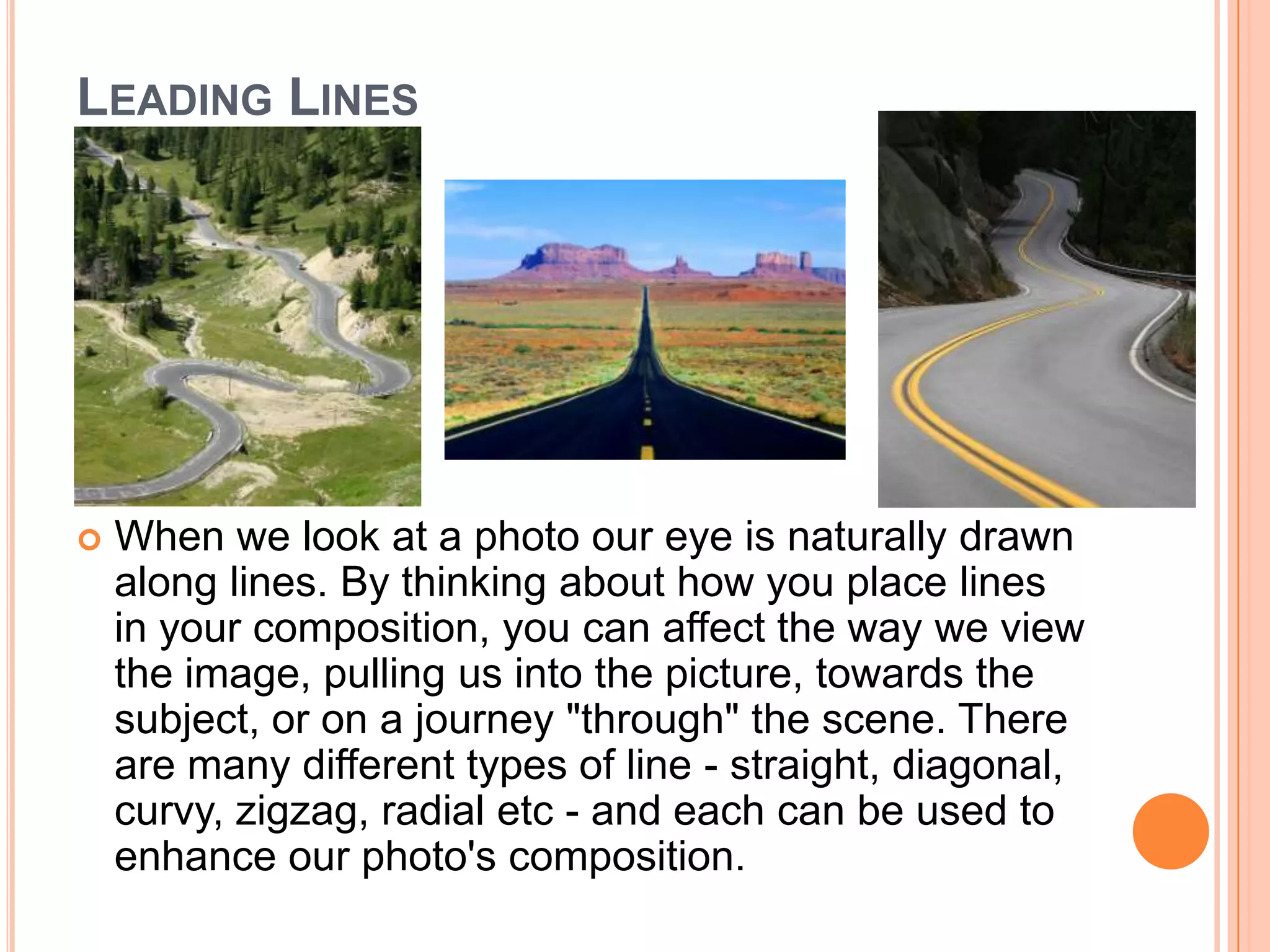 LEADING LINES




   When we look at a photo our eye is naturally drawn
    along lines. By thinking about how you place lines
    in your composition, you can affect the way we view
    the image, pulling us into the picture, towards the
    subject, or on a journey "through" the scene. There
    are many different types of line - straight, diagonal,
    curvy, zigzag, radial etc - and each can be used to
    enhance our photo's composition.
 