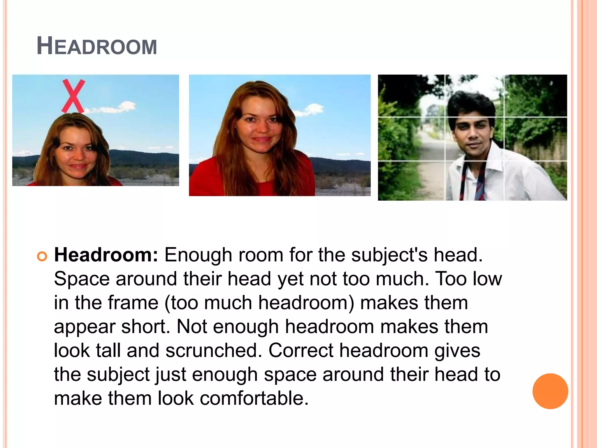 HEADROOM




   Headroom: Enough room for the subject's head.
    Space around their head yet not too much. Too low
    in the frame (too much headroom) makes them
    appear short. Not enough headroom makes them
    look tall and scrunched. Correct headroom gives
    the subject just enough space around their head to
    make them look comfortable.
 