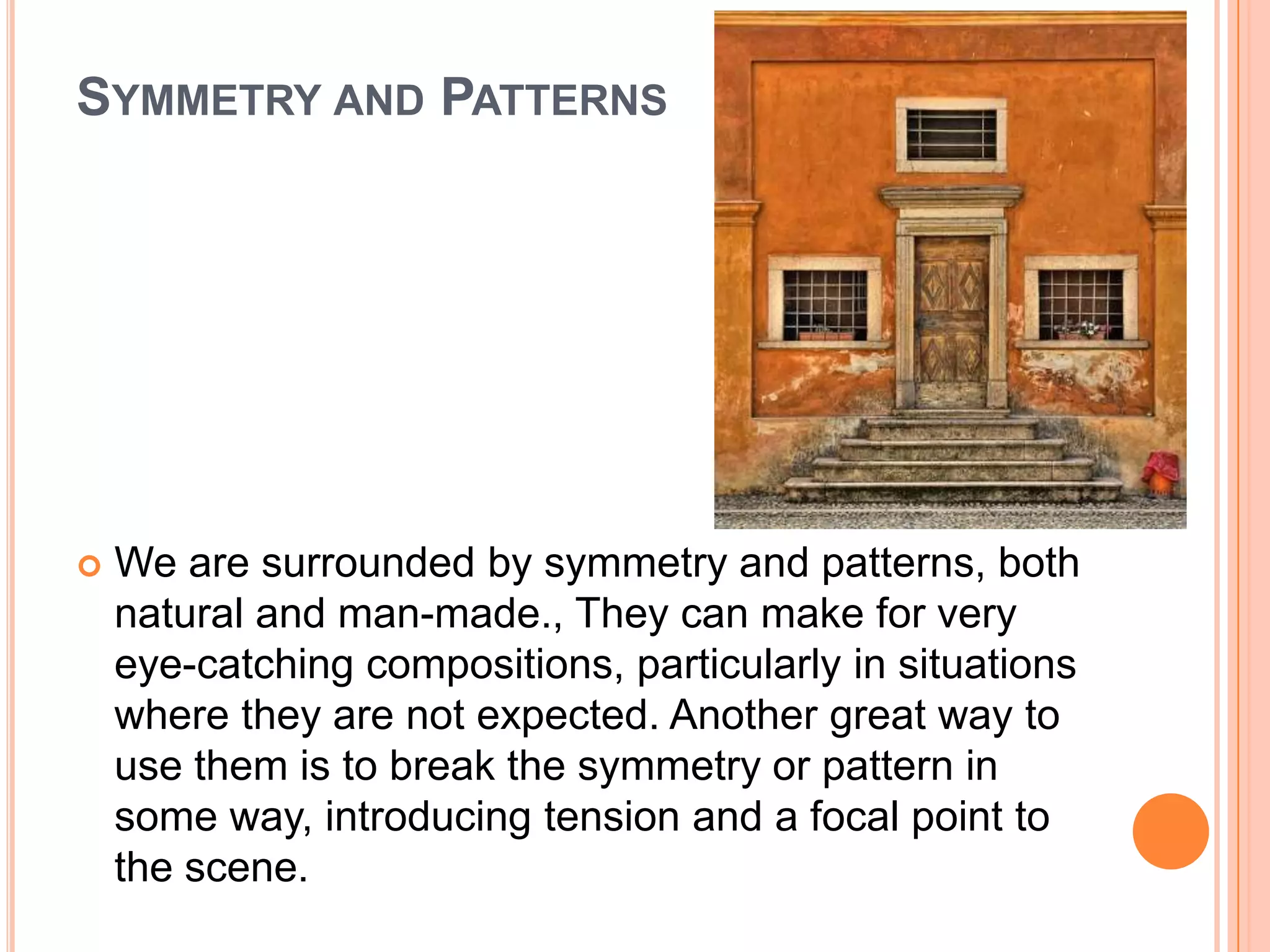 SYMMETRY AND PATTERNS




   We are surrounded by symmetry and patterns, both
    natural and man-made., They can make for very
    eye-catching compositions, particularly in situations
    where they are not expected. Another great way to
    use them is to break the symmetry or pattern in
    some way, introducing tension and a focal point to
    the scene.
 
