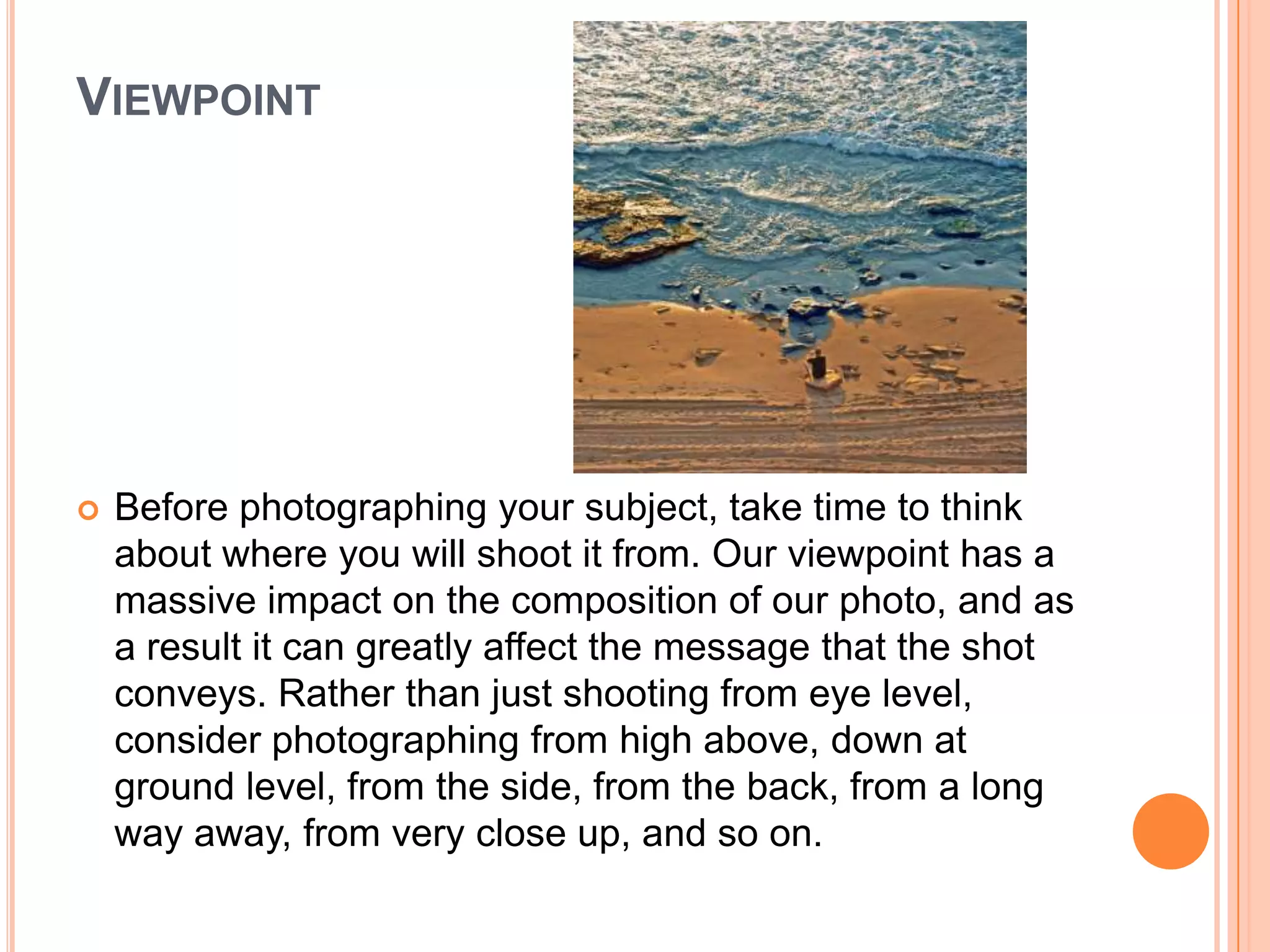 VIEWPOINT




   Before photographing your subject, take time to think
    about where you will shoot it from. Our viewpoint has a
    massive impact on the composition of our photo, and as
    a result it can greatly affect the message that the shot
    conveys. Rather than just shooting from eye level,
    consider photographing from high above, down at
    ground level, from the side, from the back, from a long
    way away, from very close up, and so on.
 