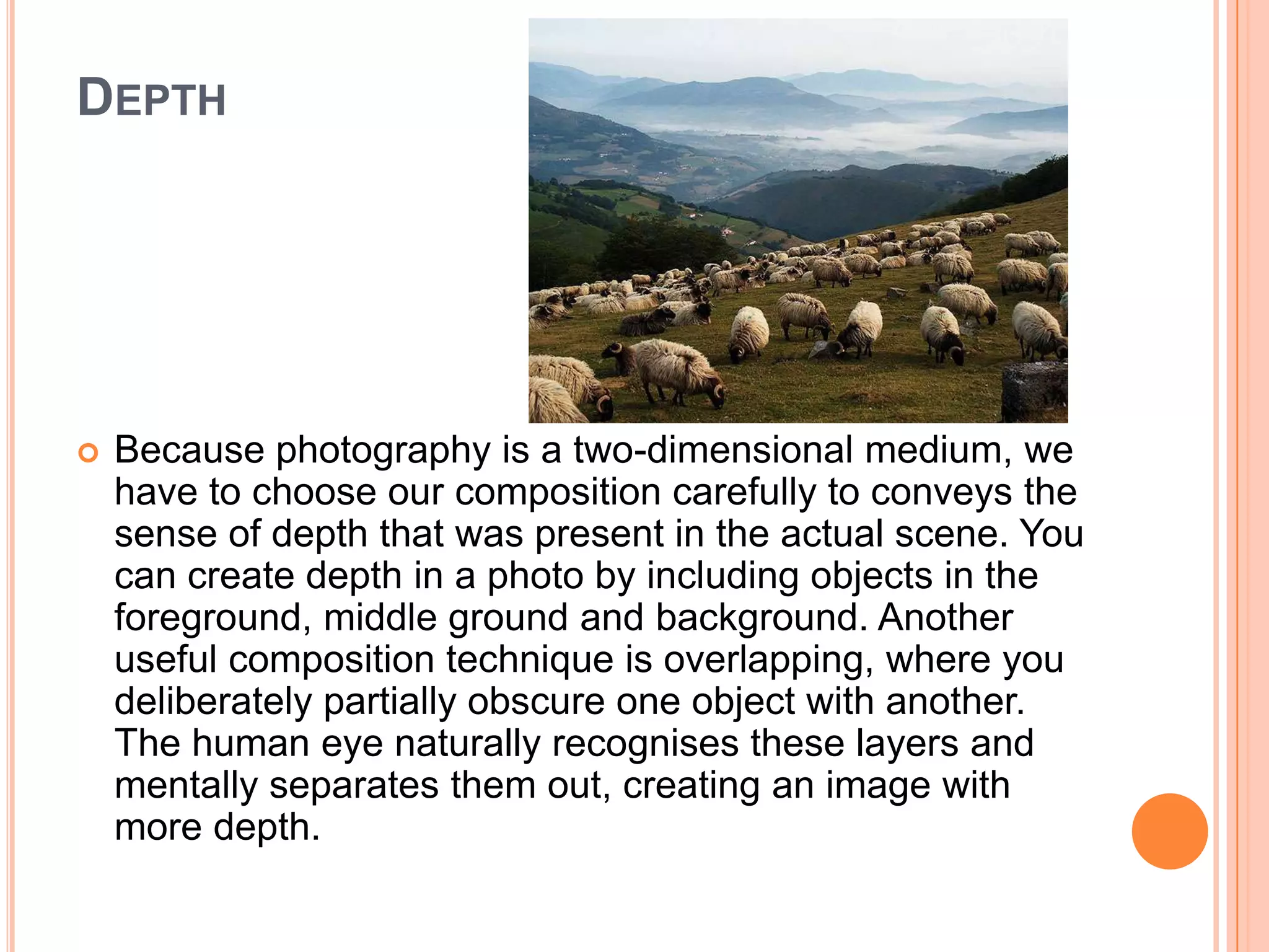 DEPTH




   Because photography is a two-dimensional medium, we
    have to choose our composition carefully to conveys the
    sense of depth that was present in the actual scene. You
    can create depth in a photo by including objects in the
    foreground, middle ground and background. Another
    useful composition technique is overlapping, where you
    deliberately partially obscure one object with another.
    The human eye naturally recognises these layers and
    mentally separates them out, creating an image with
    more depth.
 