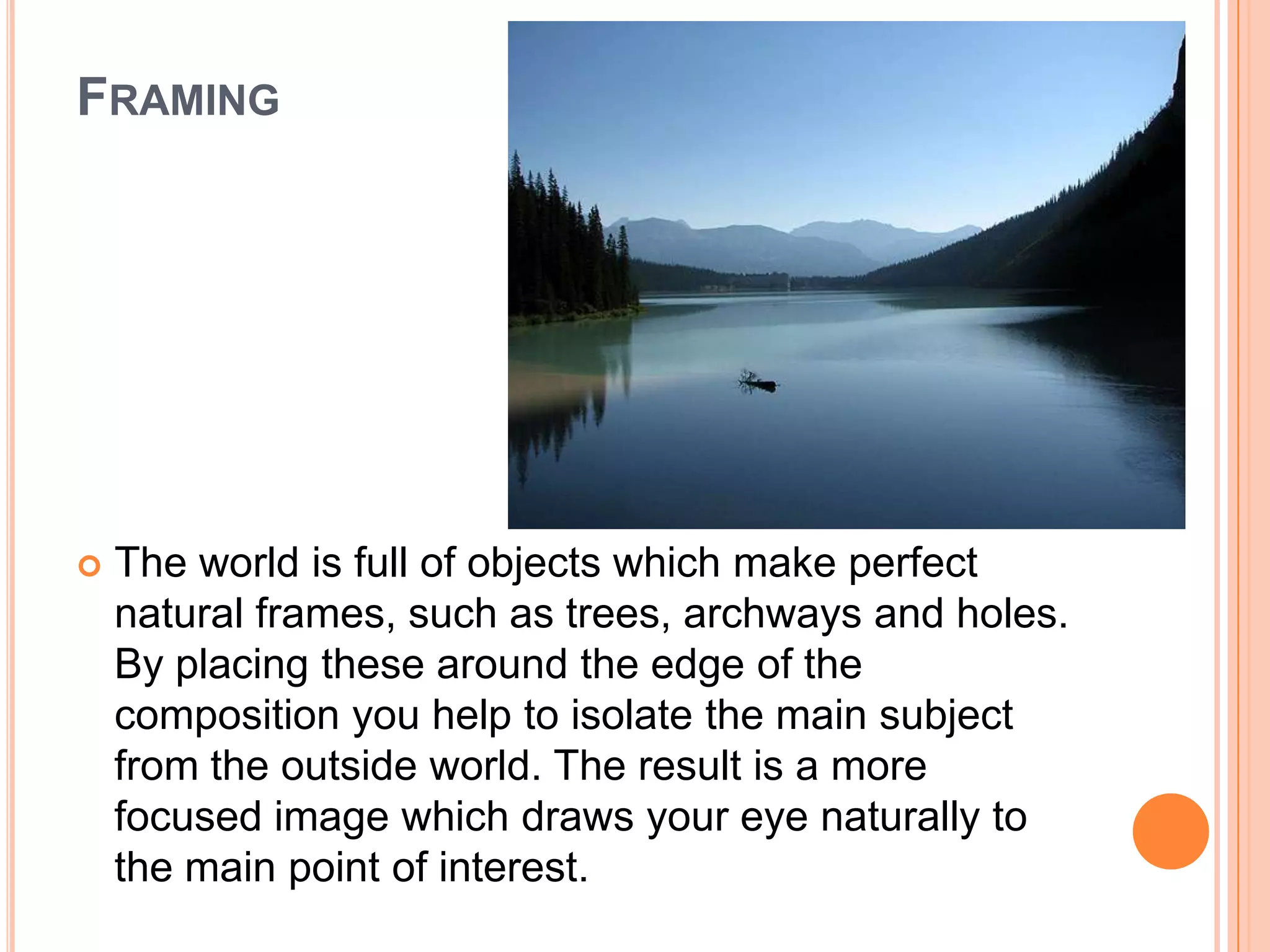 FRAMING




   The world is full of objects which make perfect
    natural frames, such as trees, archways and holes.
    By placing these around the edge of the
    composition you help to isolate the main subject
    from the outside world. The result is a more
    focused image which draws your eye naturally to
    the main point of interest.
 