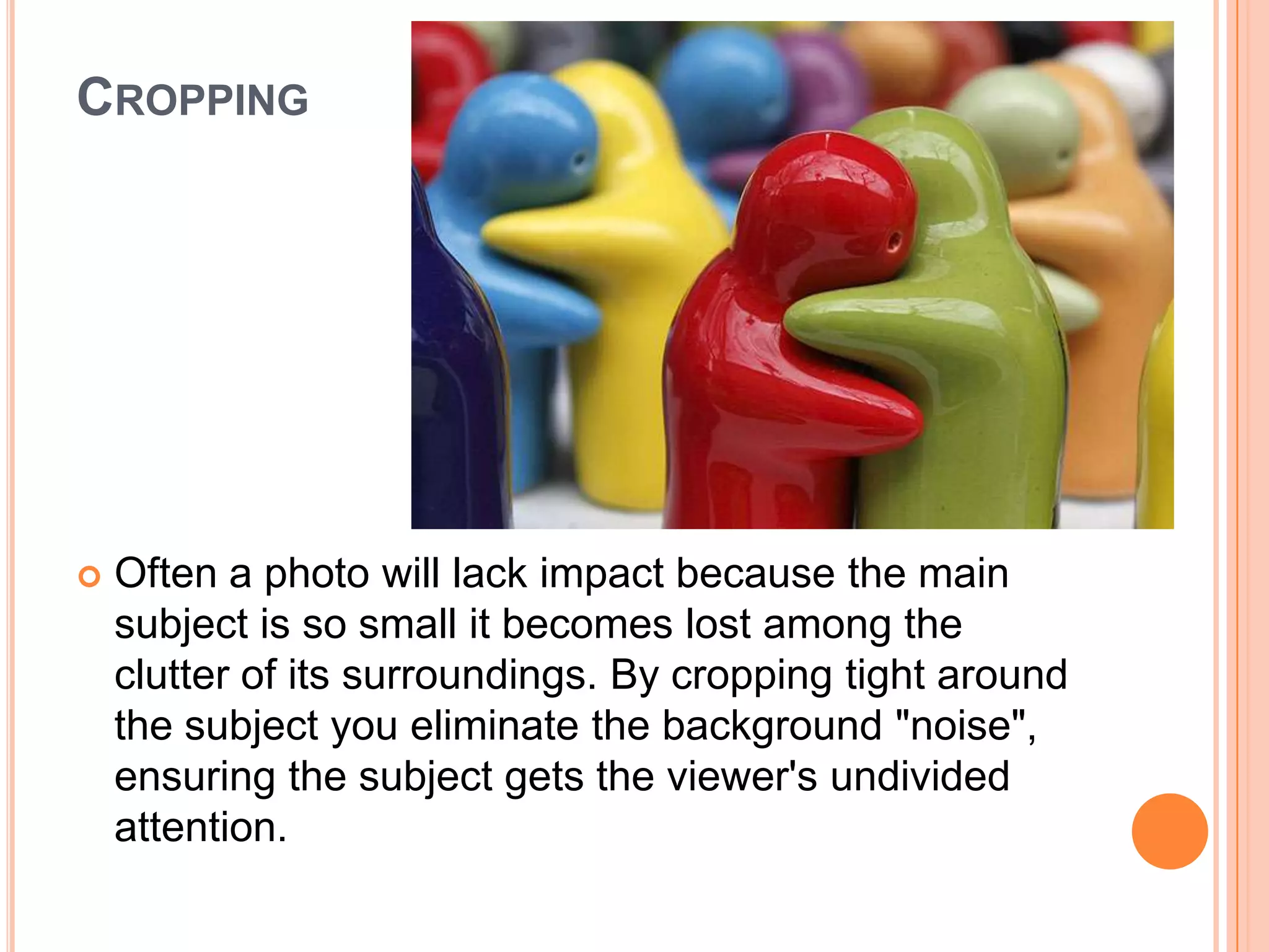CROPPING




   Often a photo will lack impact because the main
    subject is so small it becomes lost among the
    clutter of its surroundings. By cropping tight around
    the subject you eliminate the background "noise",
    ensuring the subject gets the viewer's undivided
    attention.
 