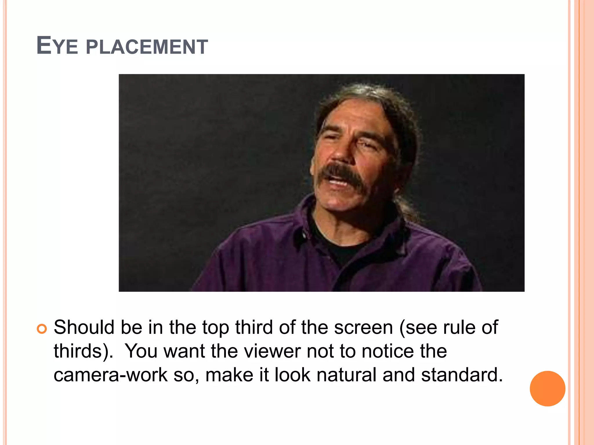 EYE PLACEMENT




   Should be in the top third of the screen (see rule of
    thirds). You want the viewer not to notice the
    camera-work so, make it look natural and standard.
 