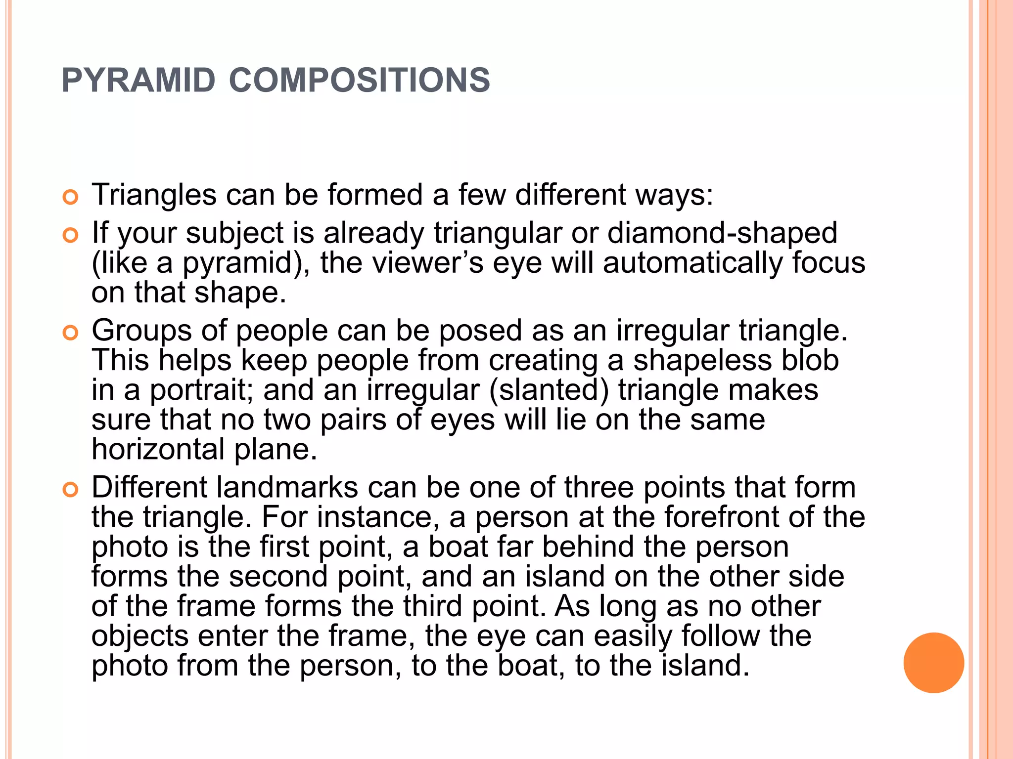 PYRAMID COMPOSITIONS


   Triangles can be formed a few different ways:
   If your subject is already triangular or diamond-shaped
    (like a pyramid), the viewer’s eye will automatically focus
    on that shape.
   Groups of people can be posed as an irregular triangle.
    This helps keep people from creating a shapeless blob
    in a portrait; and an irregular (slanted) triangle makes
    sure that no two pairs of eyes will lie on the same
    horizontal plane.
   Different landmarks can be one of three points that form
    the triangle. For instance, a person at the forefront of the
    photo is the first point, a boat far behind the person
    forms the second point, and an island on the other side
    of the frame forms the third point. As long as no other
    objects enter the frame, the eye can easily follow the
    photo from the person, to the boat, to the island.
 