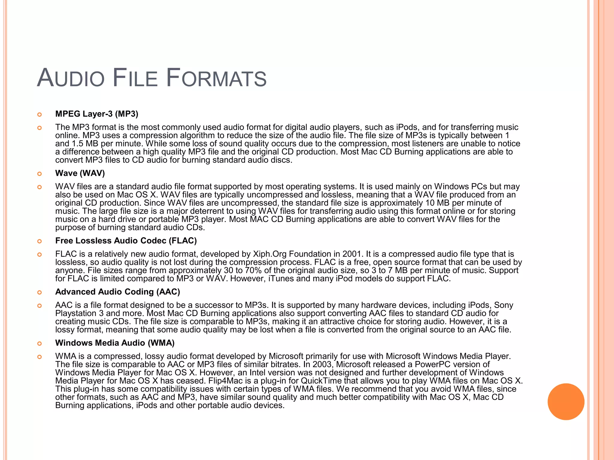 AUDIO FILE FORMATS
   MPEG Layer-3 (MP3)
   The MP3 format is the most commonly used audio format for digital audio players, such as iPods, and for transferring music
    online. MP3 uses a compression algorithm to reduce the size of the audio file. The file size of MP3s is typically between 1
    and 1.5 MB per minute. While some loss of sound quality occurs due to the compression, most listeners are unable to notice
    a difference between a high quality MP3 file and the original CD production. Most Mac CD Burning applications are able to
    convert MP3 files to CD audio for burning standard audio discs.
   Wave (WAV)
   WAV files are a standard audio file format supported by most operating systems. It is used mainly on Windows PCs but may
    also be used on Mac OS X. WAV files are typically uncompressed and lossless, meaning that a WAV file produced from an
    original CD production. Since WAV files are uncompressed, the standard file size is approximately 10 MB per minute of
    music. The large file size is a major deterrent to using WAV files for transferring audio using this format online or for storing
    music on a hard drive or portable MP3 player. Most MAC CD Burning applications are able to convert WAV files for the
    purpose of burning standard audio CDs.
   Free Lossless Audio Codec (FLAC)
   FLAC is a relatively new audio format, developed by Xiph.Org Foundation in 2001. It is a compressed audio file type that is
    lossless, so audio quality is not lost during the compression process. FLAC is a free, open source format that can be used by
    anyone. File sizes range from approximately 30 to 70% of the original audio size, so 3 to 7 MB per minute of music. Support
    for FLAC is limited compared to MP3 or WAV. However, iTunes and many iPod models do support FLAC.
   Advanced Audio Coding (AAC)
   AAC is a file format designed to be a successor to MP3s. It is supported by many hardware devices, including iPods, Sony
    Playstation 3 and more. Most Mac CD Burning applications also support converting AAC files to standard CD audio for
    creating music CDs. The file size is comparable to MP3s, making it an attractive choice for storing audio. However, it is a
    lossy format, meaning that some audio quality may be lost when a file is converted from the original source to an AAC file.
   Windows Media Audio (WMA)
   WMA is a compressed, lossy audio format developed by Microsoft primarily for use with Microsoft Windows Media Player.
    The file size is comparable to AAC or MP3 files of similar bitrates. In 2003, Microsoft released a PowerPC version of
    Windows Media Player for Mac OS X. However, an Intel version was not designed and further development of Windows
    Media Player for Mac OS X has ceased. Flip4Mac is a plug-in for QuickTime that allows you to play WMA files on Mac OS X.
    This plug-in has some compatibility issues with certain types of WMA files. We recommend that you avoid WMA files, since
    other formats, such as AAC and MP3, have similar sound quality and much better compatibility with Mac OS X, Mac CD
    Burning applications, iPods and other portable audio devices.
 