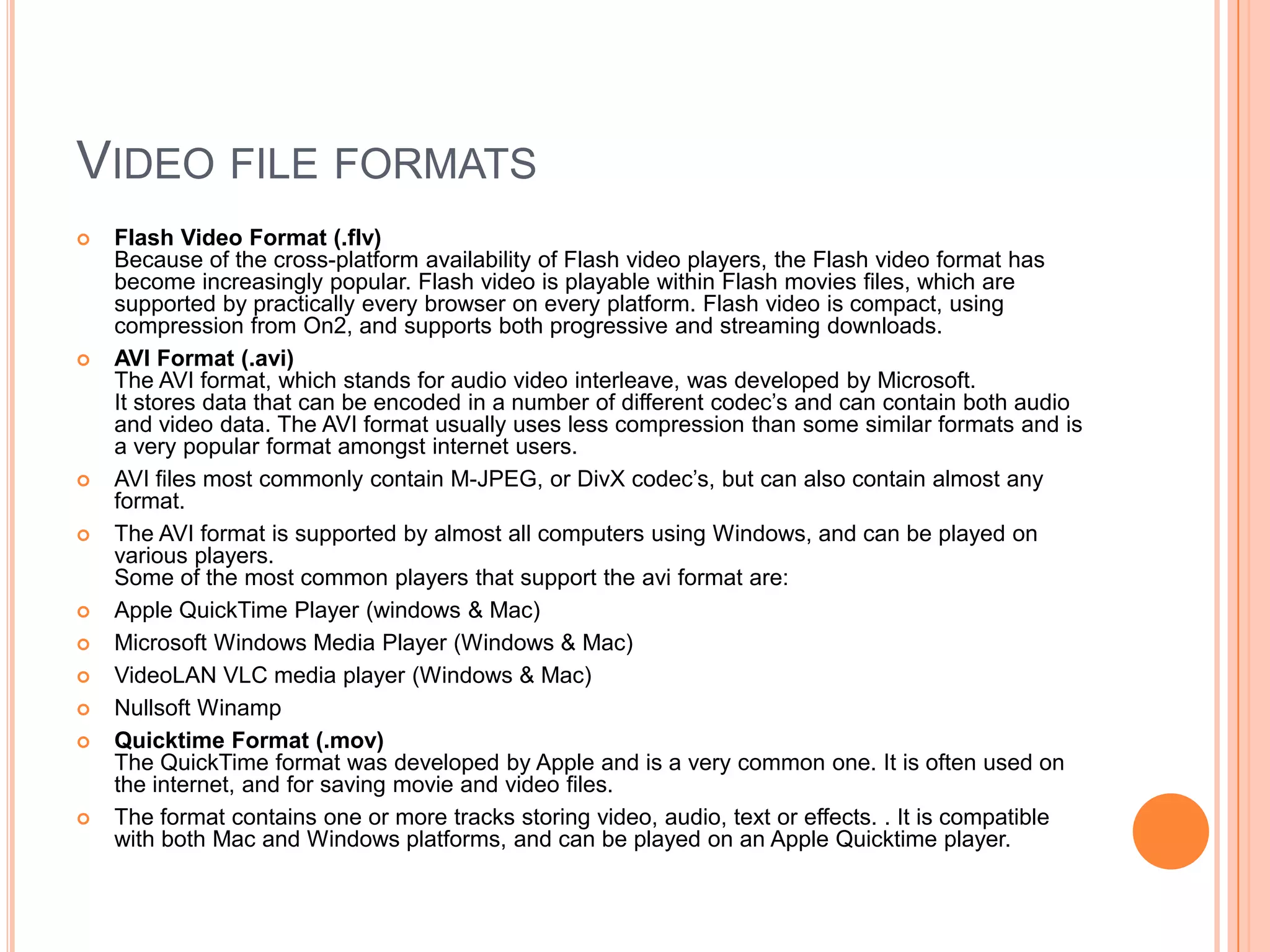 VIDEO FILE FORMATS
   Flash Video Format (.flv)
    Because of the cross-platform availability of Flash video players, the Flash video format has
    become increasingly popular. Flash video is playable within Flash movies files, which are
    supported by practically every browser on every platform. Flash video is compact, using
    compression from On2, and supports both progressive and streaming downloads.
   AVI Format (.avi)
    The AVI format, which stands for audio video interleave, was developed by Microsoft.
    It stores data that can be encoded in a number of different codec’s and can contain both audio
    and video data. The AVI format usually uses less compression than some similar formats and is
    a very popular format amongst internet users.
   AVI files most commonly contain M-JPEG, or DivX codec’s, but can also contain almost any
    format.
   The AVI format is supported by almost all computers using Windows, and can be played on
    various players.
    Some of the most common players that support the avi format are:
   Apple QuickTime Player (windows & Mac)
   Microsoft Windows Media Player (Windows & Mac)
   VideoLAN VLC media player (Windows & Mac)
   Nullsoft Winamp
   Quicktime Format (.mov)
    The QuickTime format was developed by Apple and is a very common one. It is often used on
    the internet, and for saving movie and video files.
   The format contains one or more tracks storing video, audio, text or effects. . It is compatible
    with both Mac and Windows platforms, and can be played on an Apple Quicktime player.
 