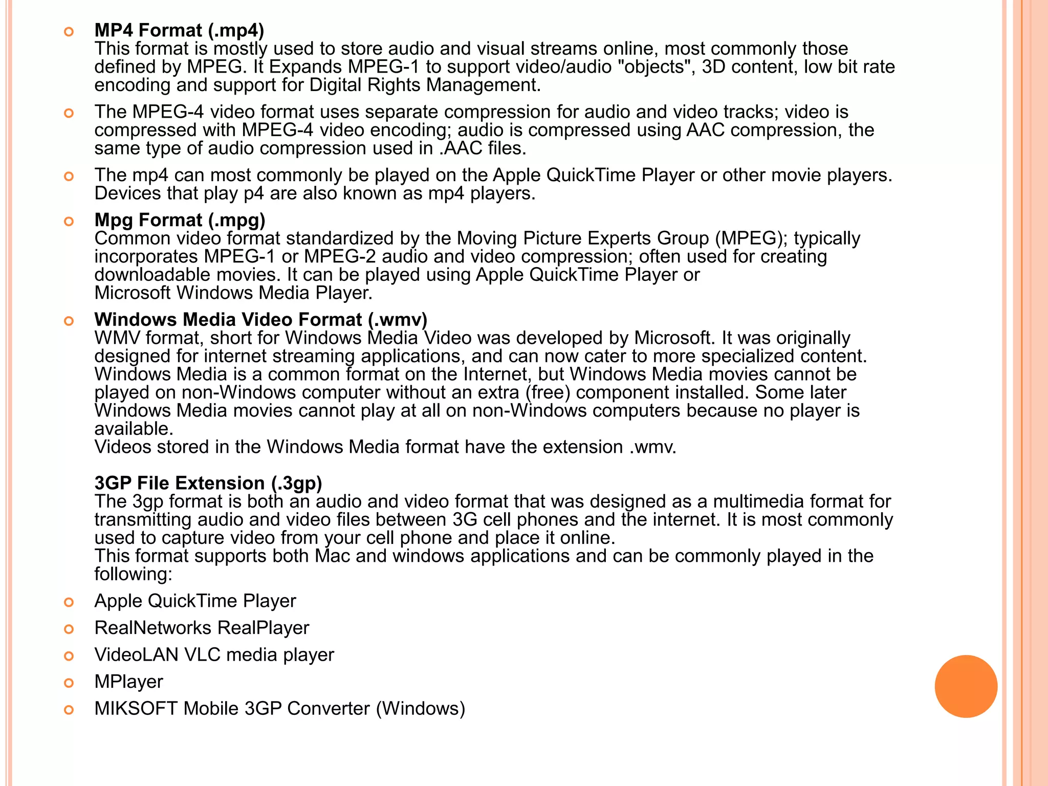    MP4 Format (.mp4)
    This format is mostly used to store audio and visual streams online, most commonly those
    defined by MPEG. It Expands MPEG-1 to support video/audio "objects", 3D content, low bit rate
    encoding and support for Digital Rights Management.
   The MPEG-4 video format uses separate compression for audio and video tracks; video is
    compressed with MPEG-4 video encoding; audio is compressed using AAC compression, the
    same type of audio compression used in .AAC files.
   The mp4 can most commonly be played on the Apple QuickTime Player or other movie players.
    Devices that play p4 are also known as mp4 players.
   Mpg Format (.mpg)
    Common video format standardized by the Moving Picture Experts Group (MPEG); typically
    incorporates MPEG-1 or MPEG-2 audio and video compression; often used for creating
    downloadable movies. It can be played using Apple QuickTime Player or
    Microsoft Windows Media Player.
   Windows Media Video Format (.wmv)
    WMV format, short for Windows Media Video was developed by Microsoft. It was originally
    designed for internet streaming applications, and can now cater to more specialized content.
    Windows Media is a common format on the Internet, but Windows Media movies cannot be
    played on non-Windows computer without an extra (free) component installed. Some later
    Windows Media movies cannot play at all on non-Windows computers because no player is
    available.
    Videos stored in the Windows Media format have the extension .wmv.
    3GP File Extension (.3gp)
    The 3gp format is both an audio and video format that was designed as a multimedia format for
    transmitting audio and video files between 3G cell phones and the internet. It is most commonly
    used to capture video from your cell phone and place it online.
    This format supports both Mac and windows applications and can be commonly played in the
    following:
   Apple QuickTime Player
   RealNetworks RealPlayer
   VideoLAN VLC media player
   MPlayer
   MIKSOFT Mobile 3GP Converter (Windows)
 