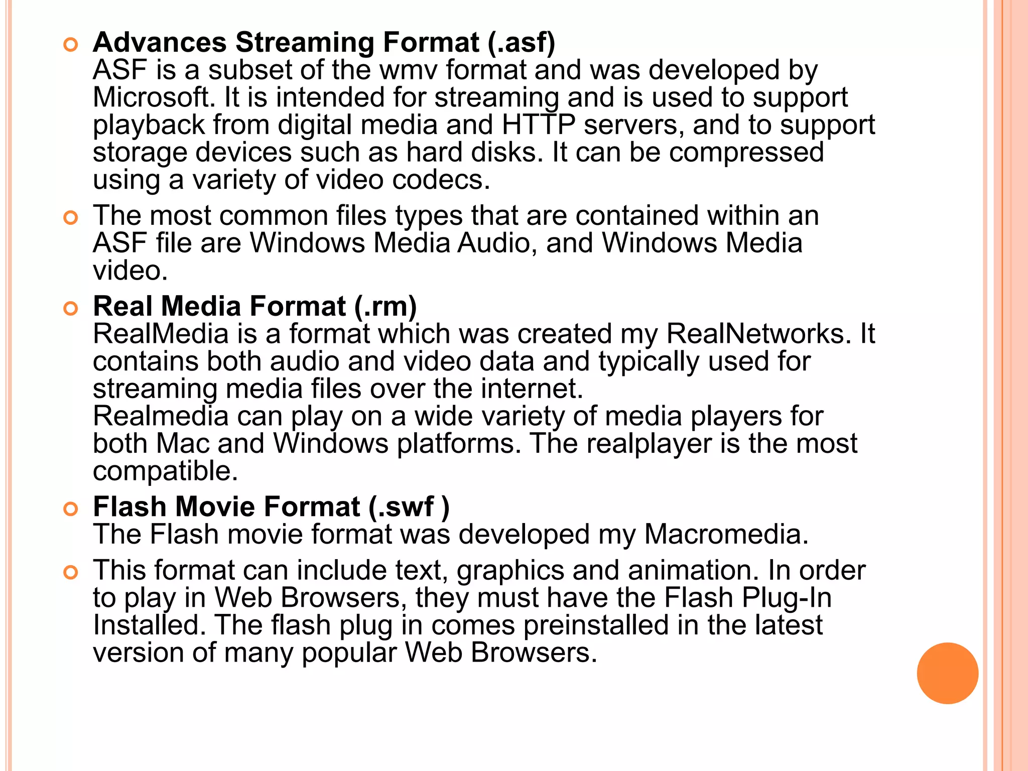    Advances Streaming Format (.asf)
    ASF is a subset of the wmv format and was developed by
    Microsoft. It is intended for streaming and is used to support
    playback from digital media and HTTP servers, and to support
    storage devices such as hard disks. It can be compressed
    using a variety of video codecs.
   The most common files types that are contained within an
    ASF file are Windows Media Audio, and Windows Media
    video.
   Real Media Format (.rm)
    RealMedia is a format which was created my RealNetworks. It
    contains both audio and video data and typically used for
    streaming media files over the internet.
    Realmedia can play on a wide variety of media players for
    both Mac and Windows platforms. The realplayer is the most
    compatible.
   Flash Movie Format (.swf )
    The Flash movie format was developed my Macromedia.
   This format can include text, graphics and animation. In order
    to play in Web Browsers, they must have the Flash Plug-In
    Installed. The flash plug in comes preinstalled in the latest
    version of many popular Web Browsers.
 