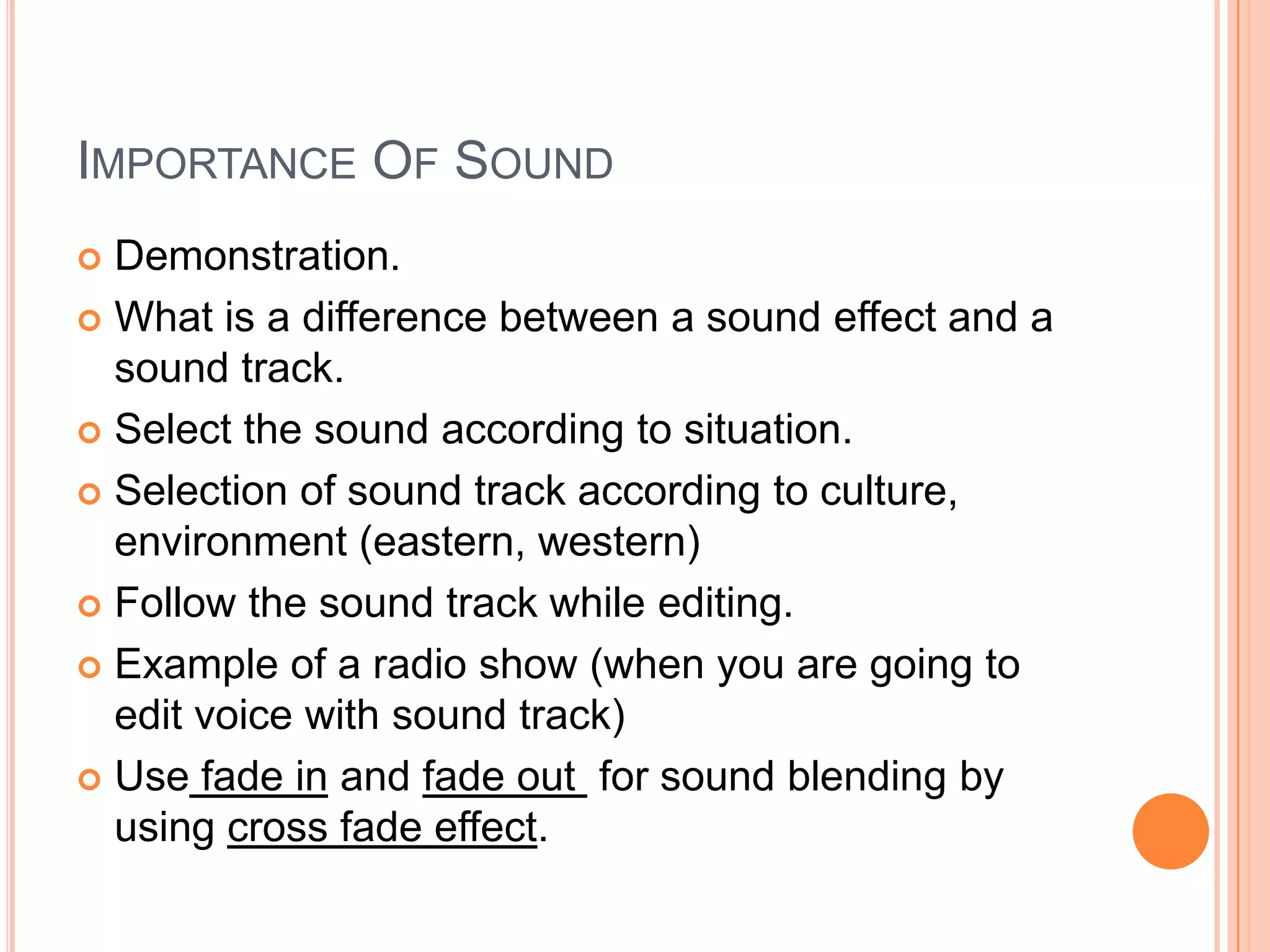 IMPORTANCE OF SOUND
 Demonstration.
 What is a difference between a sound effect and a
  sound track.
 Select the sound according to situation.

 Selection of sound track according to culture,
  environment (eastern, western)
 Follow the sound track while editing.

 Example of a radio show (when you are going to
  edit voice with sound track)
 Use fade in and fade out for sound blending by
  using cross fade effect.
 