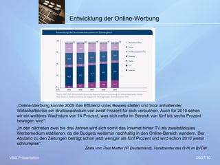 05/27/10 VBG Präsentation Entwicklung der Online-Werbung „ Online-Werbung konnte 2009 ihre Effizienz unter Beweis stellen und trotz anhaltender Wirtschaftskrise ein Bruttowachstum von zwölf Prozent für sich verbuchen. Auch für 2010 sehen wir ein weiteres Wachstum von 14 Prozent, was sich netto im Bereich von fünf bis sechs Prozent bewegen wird”.  „ In den nächsten zwei bis drei Jahren wird sich somit das Internet hinter TV als zweitstärkstes Werbemedium etablieren, da die Budgets weiterhin nachhaltig in den Online-Bereich wandern. Der Abstand zu den Zeitungen beträgt schon jetzt weniger als fünf Prozent und wird schon 2010 weiter schrumpfen“.     Zitate von: Paul Mudter (IP Deutschland), Vorsitzender des OVK im BVDW. 