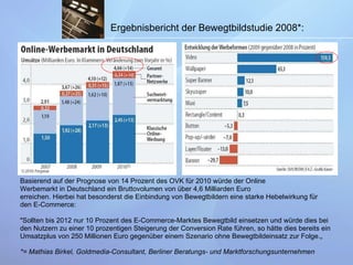 Ergebnisbericht der Bewegtbildstudie 2008*:   Basierend auf der Prognose von 14 Prozent des OVK für 2010 würde der Online Werbemarkt in Deutschland ein Bruttovolumen von über 4,6 Milliarden Euro erreichen.   Hierbei hat besonderst die Einbindung von Bewegtbildern eine starke Hebelwirkung für  den E-Commerce: "Sollten bis 2012 nur 10 Prozent des E-Commerce-Marktes Bewegtbild einsetzen und würde dies b ei  den Nutzern z u  einer 10   prozentigen Steigerung der Conversion Rate führen, so hätte dies bereits ein Umsatzplus von 250 Millionen   Euro gegenüber einem   Szenario ohne Bewegtbildeinsatz zur Folge.„  *= Mathias Birkel, Goldmedia-Consultant, Berliner Beratungs- und Marktforschungsunternehmen   
