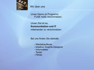 Wir über uns Unser Name ist Programm FUSE heißt verschmelzen.  Unser Ziel ist es,  Kommunikation und IT   miteinander zu verschmelzen.  Bei uns finden Sie deshalb: - Werbekaufleute  - kreative Graphik-Designer - Informatiker  - Texter  - Filmer  