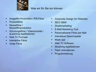Imagefilm Produktion / PR-Filme Produktfilme Messefilme / Messefilmproduktion Schulungsfilme / Videotutorials / eLearning Applikationen Web TV Formate Interaktive Filme Virale Filme Corporate Design für Websites SEO /SEM Direktmarketing E-Mail Marketing Tool Personalisierte Filme per Mail Interaktive Gewinnspiele Mash ups Web TV Software Morphing Applikationen Flash Animationen Programmierung Was wir für Sie tun können 
