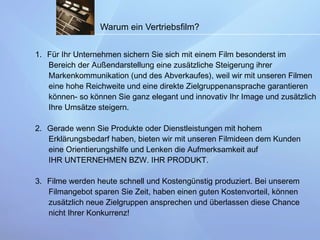 Warum ein Vertriebsfilm? Für Ihr Unternehmen sichern Sie sich mit einem Film besonderst im Bereich der Außendarstellung eine zusätzliche Steigerung ihrer  Markenkommunikation (und des Abverkaufes), weil wir mit unseren Filmen eine hohe Reichweite und eine direkte Zielgruppenansprache garantieren  können- so können Sie ganz elegant und innovativ Ihr Image und zusätzlich Ihre Umsätze steigern. 2. Gerade wenn Sie Produkte oder Dienstleistungen mit hohem  Erklärungsbedarf haben, bieten wir mit unseren Filmideen dem Kunden  eine Orientierungshilfe und Lenken die Aufmerksamkeit auf  IHR UNTERNEHMEN BZW. IHR PRODUKT. 3. Filme werden heute schnell und Kostengünstig produziert. Bei unserem Filmangebot sparen Sie Zeit, haben einen guten Kostenvorteil, können  zusätzlich neue Zielgruppen ansprechen und überlassen diese Chance nicht Ihrer Konkurrenz! 