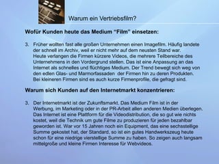 Warum ein Vertriebsfilm? Wofür Kunden heute das Medium “Film” einsetzen: Früher wollten fast alle großen Unternehmen einen Imagefilm. Häufig landete  der schnell im Archiv, weil er nicht mehr auf dem neusten Stand war. Heute verlangen die Firmen kürzere Videos, die mehrere Teilbereiche des  Unternehmens in den Vordergrund stellen. Das ist eine Anpassung an das  Internet als schnelles und flüchtiges Medium. Der Trend bewegt sich weg von  den edlen Glas- und Marmorfassaden  der Firmen hin zu deren Produkten.  Bei kleineren Firmen sind es auch kurze Firmenprofile, die gefragt sind. Warum sich Kunden auf den Internetmarkt konzentrieren: Der Internetmarkt ist der Zukunftsmarkt. Das Medium Film ist in der  Werbung, im Marketing oder in der PR-Arbeit allen anderen Medien überlegen.  Das Internet ist eine Plattform für die Videodistribution, die so gut wie nichts  kostet, weil die Technik um gute Filme zu produzieren für jeden bezahlbar  geworden ist. War vor 15 Jahren noch ein Equipment, das eine sechsstellige  Summe gekostet hat, der Standard, so ist ein gutes Handwerkszeug heute  schon für eine niedrige vierstellige Summe zu haben. So zeigen auch langsam  mittelgroße und kleine Firmen Interesse für Webvideos. 
