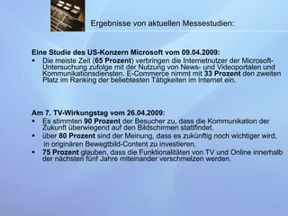 Eine Studie des US-Konzern Microsoft vom 09.04.2009: Die meiste Zeit ( 65 Prozent ) verbringen die Internetnutzer der Microsoft-Untersuchung zufolge mit der Nutzung von News- und Videoportalen und Kommunikationsdiensten. E-Commerce nimmt mit  33 Prozent  den zweiten Platz im Ranking der beliebtesten Tätigkeiten im Internet ein. Am 7. TV-Wirkungstag vom 26.04.2009: Es stimmten  90 Prozent  der Besucher zu, dass die Kommunikation der Zukunft überwiegend auf den Bildschirmen stattfindet.  über  80 Prozent  sind der Meinung, dass es zukünftig noch wichtiger wird,  in originären Bewegtbild-Content zu investieren. 75 Prozent  glauben, dass die Funktionalitäten von TV und Online innerhalb der nächsten fünf Jahre miteinander verschmelzen werden.  Ergebnisse von aktuellen Messestudien:   