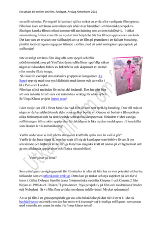 Ett utkast till en film om film. Anslaget. Av Dag Almerheim 2010
sexuellt substitut. Pornografi är kanske i själva verket en av de allra vanligaste filmtyperna.
Film kan även användas som minne och arkiv över händelser i ett historiskt perspektiv.
Slutligen kanske filmen oftast kommer till användning som ett rent tidsfördriv. I vilket
sammanhang filmen visas får en mycket stor betydelse för hur filmen upplevs och används.
Det kan vara en mycket stor skillnad på att se en film på premiären i en fullsatt biosalong,
jämfört med ett lagom engagerat tittande i soffan, med ett antal smörgåsar uppstaplade på
soffbordet!
Inte ovanligt används film idag ofta som spegel och/eller
exhibitionistisk pose på YouTube dessa selfiefilmer uppfyller säkert
något av tidsandans behov av bekräftelse och skapandet av en mer
eller mindre fiktiv image.
Så visar till exempel den exklusiva gruppen av kongoleser (Le
Sape) upp sig med sina nya klädinköp med danser och catwalks i
bl.a Paris och London.
Film kan alltså användas för en hel del ändamål. Den har gått från
att vara industri till att vara var människas verktyg för olika syften.
Se Unga Klaras projekt öppen scen!
I den tredje vyn vill i första hand visa vad film är som rent språklig handling. Den vill reda ut
några av de betydelsebärande delar som språket består av. Genom att beskriva filmspråkets
olika berättarplan och ha dem levande som aktiva kompetenser, förändrar vi den vanliga
sofftittningen till en aktiv upplevelse där åskådaren är lika mycket medskapare till innehållet
som läsaren är vid romanläsning!
Varför undervisar vi inte i detta starka och kraftfulla språk mer än vad vi gör?
Varför är det bara några få, som har tagit till sig de kunskaper som behövs för att få oss
arresterade och förförda av de rörliga bildernas magiska kraft att nästan på ett hypnotiskt sätt
ge oss allehanda upplevelser och fiktiva minnesbilder?
- Vem tjänar på detta?
Som ytterligare en utgångspunkt för filmstudier är idén att film har en stor potential att berika
tänkandet som ett utforskande verktyg. Detta kan ge tankar och nya aspekter på den tid vi
lever i. Gillez Deleuze framför dessa filmteoretiska modeller Cinema 1 och Cinema 2 från
början av 1980-talet. I boken ”I gränslandet , Nya perspektiv på film och modernism,(Brodén
och Noheden) får vi följa flera artiklar om denna infallsvinkel. Mycket spännande!
Att se på film i ett genusperspektiv ger oss ofta bekräftelse på den tid vi lever i. I det sk
bechdel-testet undersöks om den har minst två (namngivna) kvinnliga rollfigurer, som pratar
med varandra om annat än män. Få filmer klarar testet!
 