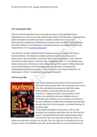 Ett utkast till en film om film. Anslaget. Av Dag Almerheim 2010
Fler berättarplan i film
Utöver de olika berättarplanen har ju alla språk dessutom en ytlig språkdräkt och en
djupstruktur som vi kan se med olika analysmetoder. Dessa nivåer betecknas i den semiotiska
språkvetenskapen som språkets denotativa respektive språkets konnotativa nivå.
Den konnotativa betydelsen är förenklat den association som en kulturellt avgränsad grupp
delar inför anblicken av ett bildelement. Denotationen är den rent sakliga och beskrivande
betydelsenivån. Läs en semiotisk filmanalys!
Film står ofta i ett aktivt samband med till exempel: en roman, en tidigare film eller en
historisk händelse. Om åskådaren är bekant med dessa kontexter påverkas givetvis
upplevelsen av denna kännedom. Stefan Jarls Mods-triologi förekommer i olika kontexter
som påverkar upplevelserna av filmerna. Dels all uppmärksamhet i TV och tidningar kring
filmen och dels de tre filmerna som står i tydliga relationer till varandra. Publiken hade med
sig en hel del kunskaper och förväntningar innan man såg filmen. I filmanalytiska
sammanhang uppmärksammas dessa s.k. intertextualiteter som viktiga distinktioner vid
närläsningen av filmer. Exempel på en intertextuell filmanalys!
Tid och rum i film
Film har den uppenbara dimensionen att den exponeras över
tid, det för med sig sådana skikt som dramaturgisk och retorisk
nivå. Den amerikanska dramaturgin är känd från många
hollywoodfilmer och kan härledas från den anrika
melodramen. Såporna utvecklas i dessa mönster. En fast
struktur som med olika tricks leder åskådaren mot det
förlösande slutet. Retoriken är ju en talekonst som beskriver
hur man trollbinder sin publik med trovärdighet och med olika
metoder leder den till en övertygelse i en bestämd riktning. Se
om filmen JFK.
Vi kan jämföra begreppet tid med rörelse. Film är i den
meningen även synonymt med rörelse och i de allra flesta fall
med en i förväg bestämd sekventiell ordning framåt, kallad
cinematisk tid. M a o det finns bara en riktning i filmen, en
början som sakta driver sig själv mot sitt slut. Även om vi går runt i tid kommer den att röra
sig fram i tid på ett för åskådaren givet sätt, att man efter filmens slut kan konstatera att det
 