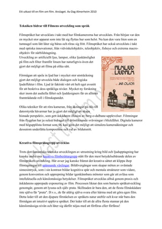 Ett utkast till en film om film. Anslaget. Av Dag Almerheim 2010
Tekniken bidrar till Filmens utveckling som språk
Filmspråket har utvecklats i takt med hur filmkamerorna har utvecklats. Från början var den
en mycket stor apparat som inte lät sig flyttas hur som helst. Nu kan den vara liten som en
tumnagel som lätt låter sig bäras och röras sig fritt. Filmspråket har också utvecklats i takt
med optiska innovationer, från vidvinkelobjektiv, teleobjektiv, fisheye och extrema macro-
objektiv för närbildstagning.
Utveckling av artificiellt ljus, lampor, olika ljuskänslighet
på film och filter framför linsen har naturligtvis även det
gjort det möjligt att filma på olika sätt.
Förmågan att spela in ljud har i mycket stor utsträckning
gjort det möjligt utveckla både dialogen och logiska
ljudeffekter i film. Ljud är faktiskt värt ett helt eget avsnitt
för att beskriva dess språkliga nivåer. Mycket ny forskning
sker inom det audiella fältet och ljuddesigners får en alltmer
framträdande roll i filmskapandet.
Olika tekniker för att röra kameran, från åkningar på räls till
datorstyrda hävarmar har ju gjort det möjligt att skapa
hisnade perspektiv, som gett åskådaren illusion av berg-o-dalbane-upplevelser. Filmningar
från flygplan har ju också bidraget till drömliknande svävningar i blickfältet. Digitala kameror
med högupplösta format som 4K kan göra det möjligt att simulera kameraåkningar och
dessutom underlätta komposition och val av bildutsnitt.
Kreativa filmspråksgrepp utvecklas
Trots den fantastiska tekniska utvecklingen av utrustning kring bild och ljudupptagning har
kanske andra mer kreativa filmberättargrepp stått för den mest betydelsebärande delen av
filmspråkets utveckling. Här avser jag kanske främst det kreativa sättet att klippa ihop
filmtagningar till spännande växlingar. Bildövergångar som skapar möten av oväntade
sinnesintryck, som i sin kontrast bildar kognitiva spår och mentala strukturer som vidare,
genom konvention och upprepning bildar igenkännbara mönster som går att avläsa som
intellektuella och känslomässiga betydelser. Filmspråket utvecklas alltså genom praxis och
åskådarens upprepade exponering av film. Processen liknar den som barnets språkutveckling
genomgår, genom att lyssna och själv prata. Skillnaden är bara den, att de flesta filmåskådare
inte själva får "prata". D.v.s., de får aldrig själva svara eller härma med att göra egen film.
Detta leder till att den djupare förståelsen av språkets natur uteblir och kvar står bara den
förmågan att intuitivt uppleva språket. Det leder till att de allra flesta stannar på den
känslomässiga nivån och låter sig därför nöjas med att förföras eller förfäras!
 