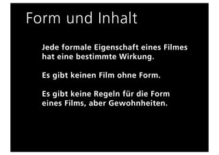 Form und Inhalt
  Jede formale Eigenschaft eines Filmes
  hat eine bestimmte Wirkung.

  Es gibt keinen Film ohne Form.

  Es gibt keine Regeln für die Form
  eines Films, aber Gewohnheiten.
 