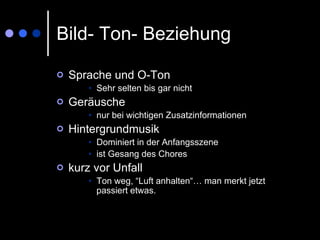 Bild- Ton- Beziehung Sprache und O-Ton Sehr selten bis gar nicht Geräusche nur bei wichtigen Zusatzinformationen Hintergrundmusik Dominiert in der Anfangsszene ist Gesang des Chores kurz vor Unfall  Ton weg, “Luft anhalten“… man merkt jetzt passiert etwas. 