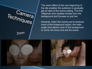 The zoom effect at the very beginning of
the clip enables the audience to gradually
get an idea of the scene setting. The first
Telephoto shot isolates Amelia from the
background and focuses on just her.

However, when this zooms out to produce
more of the foreground action, the wide-
angle shot allows more of the background
to come into focus and set the scene.
 