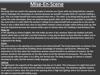 Props
the props that are used in the opening couple of minutes are 3 guns with one being held by a woman
which challenges the stereotype of a woman because we wouldn’t usually think of a woman holding a
gun. This is to make herself look more powerful than she is. The other 2 are being held by guards which
meets the male stereotype, these are used because guards often carry firearms to protect a complex. In
the room there is a sofa which the woman is sitting on to make herself look as powerful as she can be.
There is also a table which has a box on top which contains a piece of paper which Johnny picks up, this
must be important because the woman holds a gun to Johnny when he's holding it and threatens him.
Make Up
In the opening to Johnny English, the only make up worn is by a woman, black eye shadow and pink
lipstick which tells us that she's not that innocent. It may also be black to show that she is either evil or
mysterious. She is also made to look attractive to try and make Johnny get distracted from what he is
supposed to be doing.
Actors
The main actors in the opening are a woman and Johnny himself. The facial expression on Johnny's face
when he has just entered the building shows knowledge of weapons and firearms. Whereas the
expression on his face when the mysterious woman reveals herself in an element of surprise. On the
woman, however, the expression on her face seems to be the element of annoyance. The way they
communicate with each other is in a flirty, but formal way. The body language on Johnny is relaxed
showing he is calm, but the woman's body language is tense.
Lighting
The lighting for the majority of the opening is low key as it is dark. This is because it is night time and it
is night time and it is the best time for Johnny to break into the house. The darkness signifies mystery
as to why he is there. Near the end of the opening there is high key lighting where the woman turns on
the light to reveal herself holding a gun.

 
