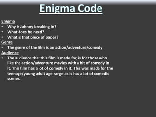 Enigma
• Why is Johnny breaking in?
• What does he need?
• What is that piece of paper?
Genre
• The genre of the film is an action/adventure/comedy
Audience
• The audience that this film is made for, is for those who
like the action/adventure movies with a bit of comedy in
it. This film has a lot of comedy in it. This was made for the
teenage/young adult age range as is has a lot of comedic
scenes.

 