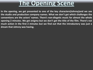 In the opening, we get presented to one of the key characters(Johnny)and we see
the studio and production company names. What we don’t get which challenges the
conventions are the actors’ names. There’s non-diegetic music for almost the whole
opening 2 minutes. We get enigma but we don’t get the title of the film. There’s not
much action in the first 2 minutes but we find out that the introductory was just a
dream that Johnny was having.

 