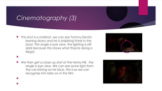  This shot is a midshot, we can see Tommy Devito
leaning down and he is stabbing Frank in the
boot. The angle is eye view, the lighting is still
dark because this shows what they're doing is
illegal.
 We then get a close up shot of the Henry Hill, the
angle is eye view. We can see some light from
the car shining on his face, this is so we can
recognise him later on in the film.
Cinematography (3)
 