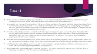 Sound
 On the opening of the film everything is quiet and we can only hear the noise from the car driving,- it is also the only car
driving on the road- this makes the audience feel a little uneasy at how quiet everything is.
 When we first see the main characters (Henry Hill, Tommy Devito and James Conway)of the film in the car they're silent and
not talking, this may emphasise to us because they’re tired. However when they begin to hear banging coming from
the boot the main characters begin to get concerned and worried, this makes the audience begin to question why the
panic just from a quiet banging sound from the boot.
 When the car is pulled over the men begin to walk to the boot of the car, it is quiet because they're in the middle of the
woods. We can hear their footsteps to make the moment more tense. We are then able to hear the banging more
clearly from boot, the main characters are not talking instead they’re looking at one another which makes the
audience see that the men are close.
 When the main characters open the boot we are shown a man (Frank Vincent) covered in blood, again there is silence but
we can hear the Frank begin to beg, one of the main characters (Tommy) begins to speak and then starts to stab Frank.
 After hearing the knife stabbing another one of the main characters (James) starts to shoot Frank, just to make sure hes
dead, we can hear Frank grunting whilst he is being attacked.
 When Henry closes the boot we hear a voiceover from Henry that begins narrating his ‘life story’ and then hear "Rags to
Riches" by Tony Bennett whilst the title and credit is being shown.
 
