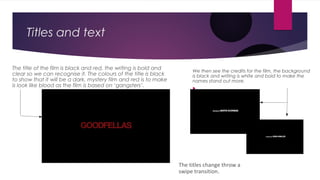 Titles and text
We then see the credits for the film, the background
is black and writing is white and bold to make the
names stand out more.


The title of the film is black and red, the writing is bold and
clear so we can recognise it. The colours of the title is black
to show that it will be a dark, mystery film and red is to make
is look like blood as the film is based on ‘gangsters’.
The titles change throw a
swipe transition.
 