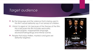 Target audience
 By the language and the violence that is being used in
this film I would defiantly say it not aimed at children.
 I think it is aged at 16+ because of the themes of the film,
this is because the film includes sex/nudity,
violence/gore, inappropriate language,
alcohol/smoking/drugs and intense scenes.
 People that enjoy thrillers, mystery's and gore are
defiantly targeted.
 