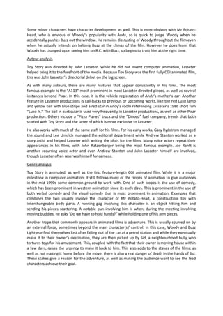 Some minor characters have character development as well. This is most obvious with Mr Potato-
Head, who is envious of Woody’s popularity with Andy, so is quick to judge Woody when he
accidentally pushes Buzz out the window. He remains distrusting of Woody throughout the film even
when he actually intends on helping Buzz at the climax of the film. However he does learn that
Woody has changed upon seeing him on R.C. with Buzz, so begins to trust him at the right time.
Auteur analysis
Toy Story was directed by John Lasseter. While he did not invent computer animation, Lasseter
helped bring it to the forefront of the media. Because Toy Story was the first fully CGI animated film,
this was John Lasseter’s directorial debut on the big screen.
As with many auteurs, there are many features that appear consistently in his films. The most
famous example is the “A113” motif prominent in most Lasseter directed pieces, as well as several
instances beyond Pixar. In this case, it is the vehicle registration of Andy’s mother’s car. Another
feature in Lasseter productions is call-backs to previous or upcoming works, like the red Luxo lamp
and yellow ball with blue stripe and a red star in Andy’s room referencing Lasseter’s 1986 short film
“Luxo Jr.” The ball in particular is used very frequently in Lasseter productions, as well as other Pixar
production. Others include a “Pizza Planet” truck and the “Dinoco” fuel company, trends that both
started with Toy Story and the latter of which is more exclusive to Lasseter.
He also works with much of the same staff for his films. For his early works, Gary Rydstrom managed
the sound and Lee Unkrich managed the editorial department while Andrew Stanton worked as a
story artist and helped Lasseter with writing the plots for the films. Many voice actors repeat their
appearances in his films, with John Ratzenberger being the most famous example. Joe Ranft is
another recurring voice actor and even Andrew Stanton and John Lasseter himself are involved,
though Lasseter often reserves himself for cameos.
Genre analysis
Toy Story is animated, as well as the first feature-length CGI animated film. While it is a major
milestone in computer animation, it still follows many of the tropes of animation to give audiences
in the mid-1990s some common ground to work with. One of such tropes is the use of comedy,
which has been prominent in western animation since its early days. This is prominent in the use of
both verbal comedy and the visual comedy that is most prominent in animation. Examples that
combines the two usually involve the character of Mr Potato-Head, a constructible toy with
interchangeable body parts. A running gag involving this character is an object hitting him and
sending his pieces scattering. A notable pun involving him is when, during the meeting involving
moving buddies, he asks “Do we have to hold hands?” while holding one of his arm pieces.
Another trope that commonly appears in animated films is adventure. This is usually spurred on by
an external force, sometimes beyond the main character(s)’ control. In this case, Woody and Buzz
Lightyear find themselves lost after falling out of the car at a petrol station and while they eventually
make it to their owner’s destination, they are then picked up by Sid, a neighbourhood bully who
tortures toys for his amusement. This, coupled with the fact that their owner is moving house within
a few days, raises the urgency to make it back to him. This also adds to the stakes of the films; as
well as not making it home before the move, there is also a real danger of death in the hands of Sid.
These stakes give a reason for the adventure, as well as making the audience want to see the lead
characters achieve their goal.
 